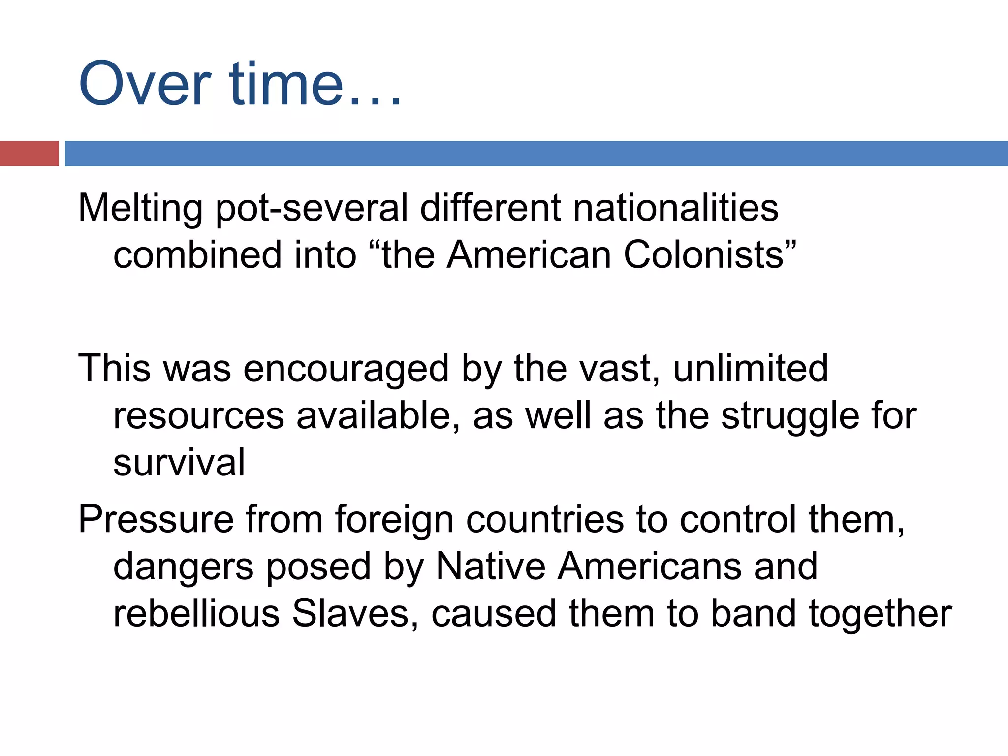 Over time…
Melting pot-several different nationalities
combined into “the American Colonists”
This was encouraged by the vast, unlimited
resources available, as well as the struggle for
survival
Pressure from foreign countries to control them,
dangers posed by Native Americans and
rebellious Slaves, caused them to band together

 