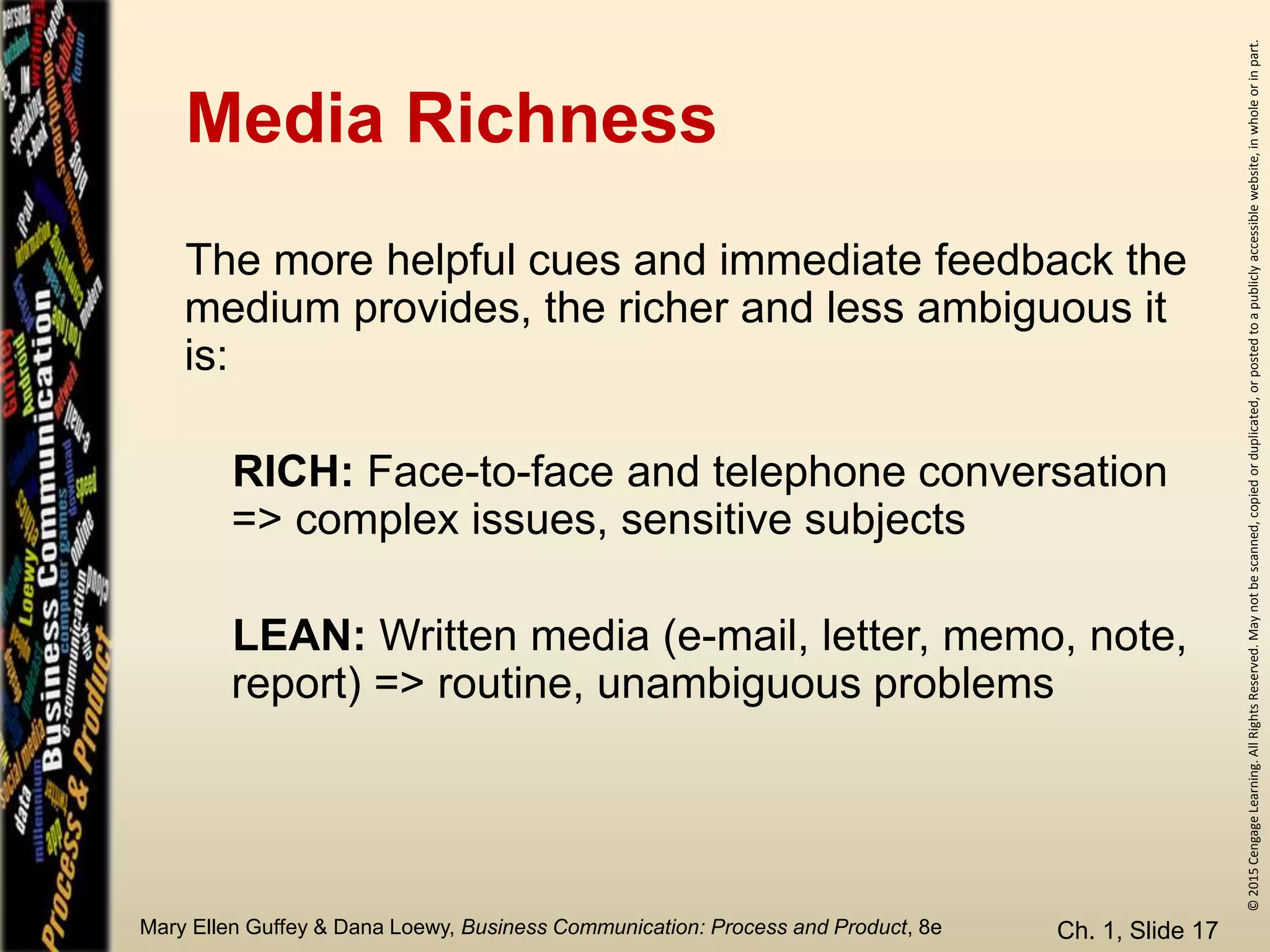 ©2015CengageLearning.AllRightsReserved.Maynotbescanned,copiedorduplicated,orpostedtoapubliclyaccessiblewebsite,inwholeorinpart.
Mary Ellen Guffey & Dana Loewy, Business Communication: Process and Product, 8e
Media Richness
Ch. 1, Slide 17
The more helpful cues and immediate feedback the
medium provides, the richer and less ambiguous it
is:
RICH: Face-to-face and telephone conversation
=> complex issues, sensitive subjects
LEAN: Written media (e-mail, letter, memo, note,
report) => routine, unambiguous problems
 