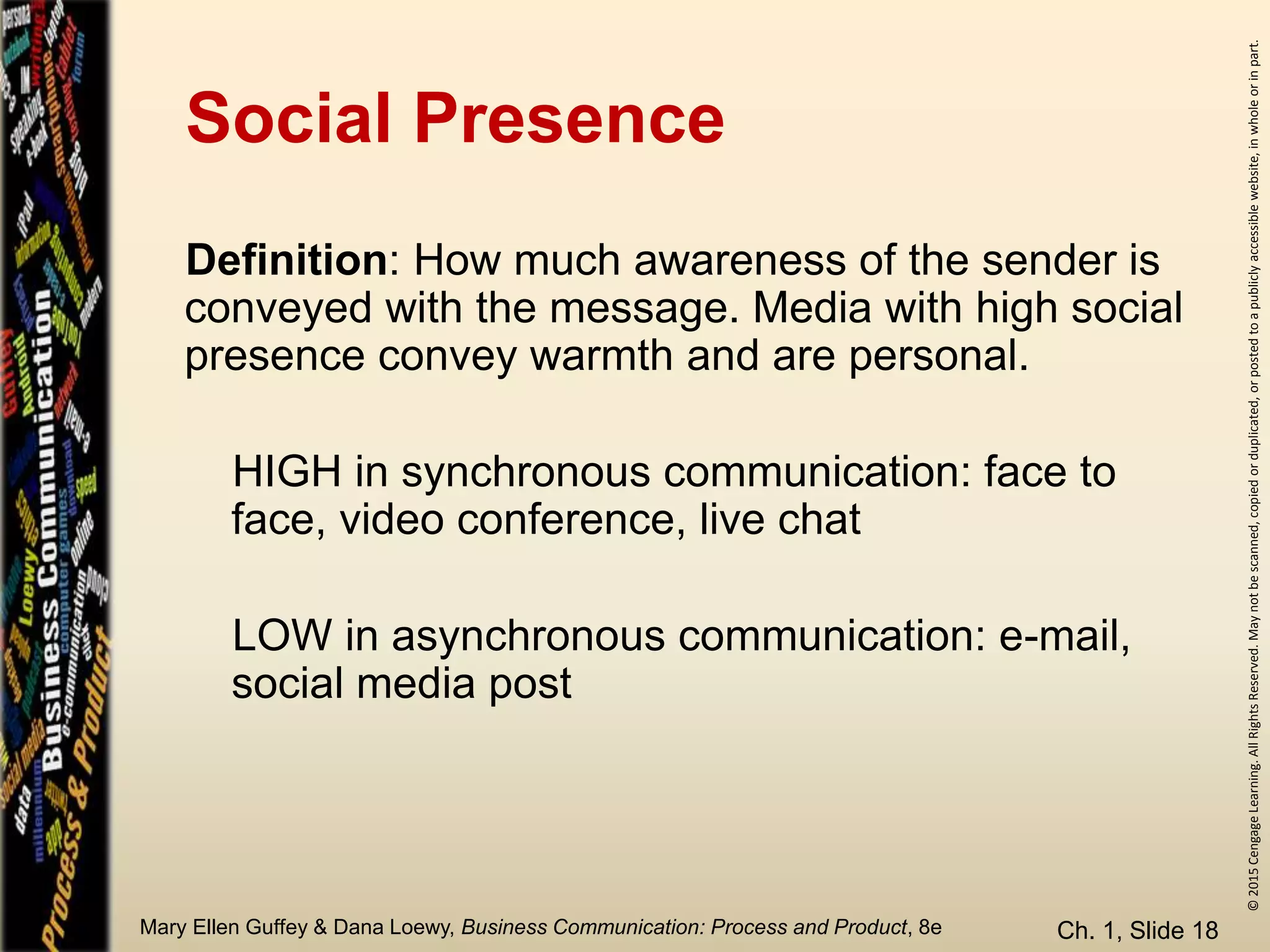 ©2015CengageLearning.AllRightsReserved.Maynotbescanned,copiedorduplicated,orpostedtoapubliclyaccessiblewebsite,inwholeorinpart.
Mary Ellen Guffey & Dana Loewy, Business Communication: Process and Product, 8e
Social Presence
Ch. 1, Slide 18
Definition: How much awareness of the sender is
conveyed with the message. Media with high social
presence convey warmth and are personal.
HIGH in synchronous communication: face to
face, video conference, live chat
LOW in asynchronous communication: e-mail,
social media post
 