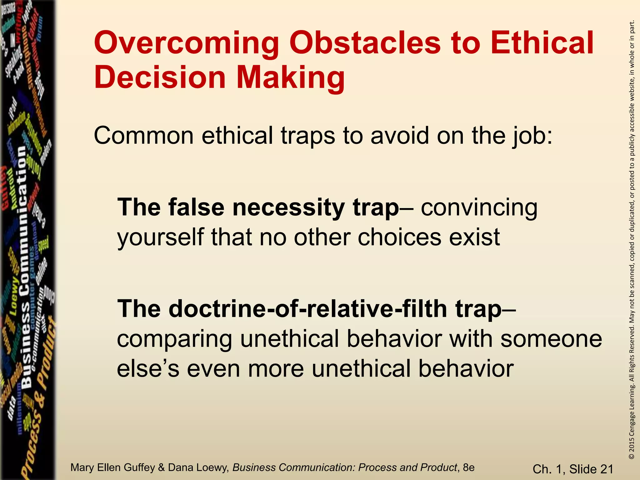 ©2015CengageLearning.AllRightsReserved.Maynotbescanned,copiedorduplicated,orpostedtoapubliclyaccessiblewebsite,inwholeorinpart.
Mary Ellen Guffey & Dana Loewy, Business Communication: Process and Product, 8e
Overcoming Obstacles to Ethical
Decision Making
Ch. 1, Slide 21
Common ethical traps to avoid on the job:
The false necessity trap– convincing
yourself that no other choices exist
The doctrine-of-relative-filth trap–
comparing unethical behavior with someone
else’s even more unethical behavior
 