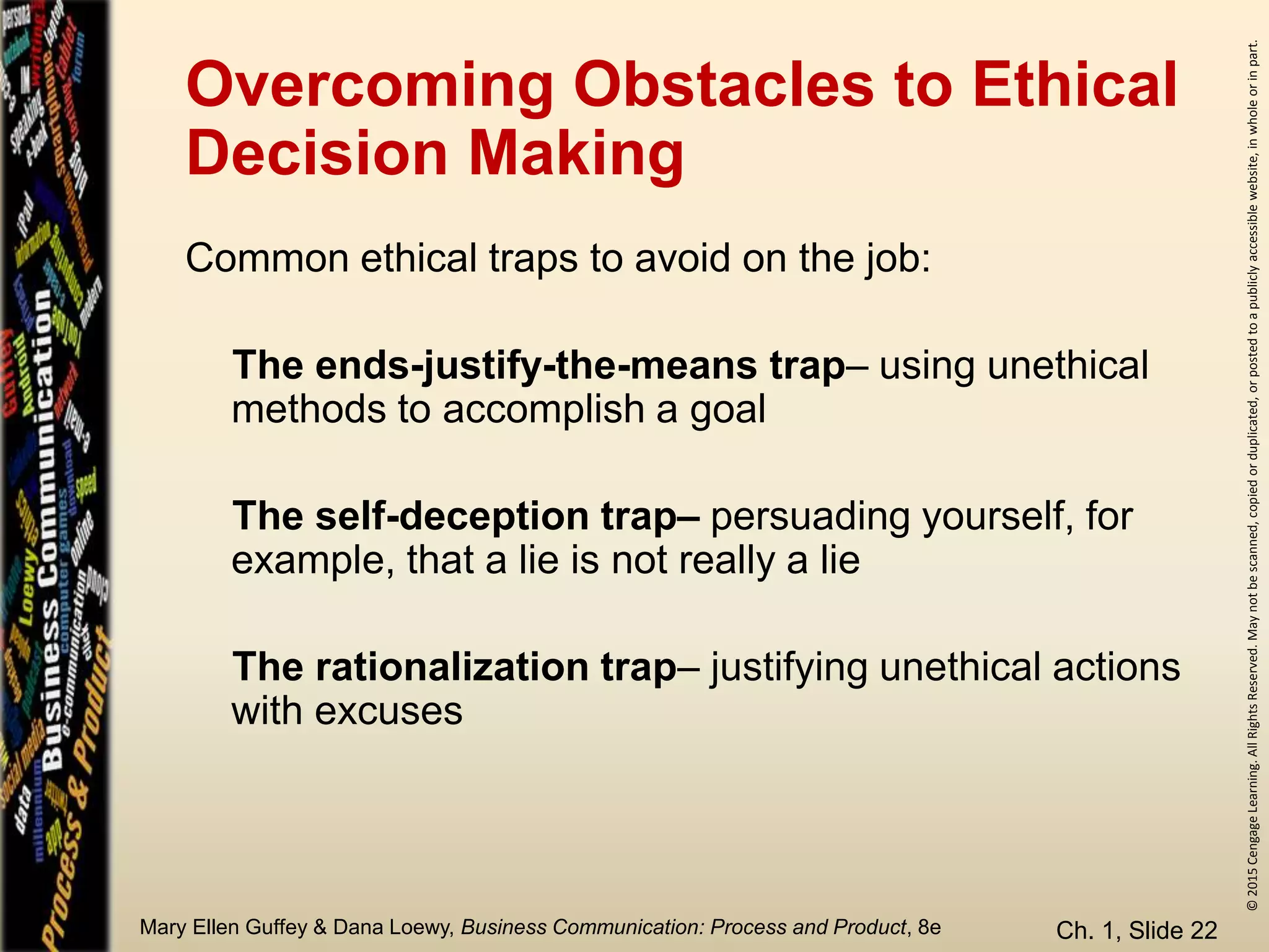 ©2015CengageLearning.AllRightsReserved.Maynotbescanned,copiedorduplicated,orpostedtoapubliclyaccessiblewebsite,inwholeorinpart.
Mary Ellen Guffey & Dana Loewy, Business Communication: Process and Product, 8e
Overcoming Obstacles to Ethical
Decision Making
Ch. 1, Slide 22
Common ethical traps to avoid on the job:
The ends-justify-the-means trap– using unethical
methods to accomplish a goal
The self-deception trap– persuading yourself, for
example, that a lie is not really a lie
The rationalization trap– justifying unethical actions
with excuses
 