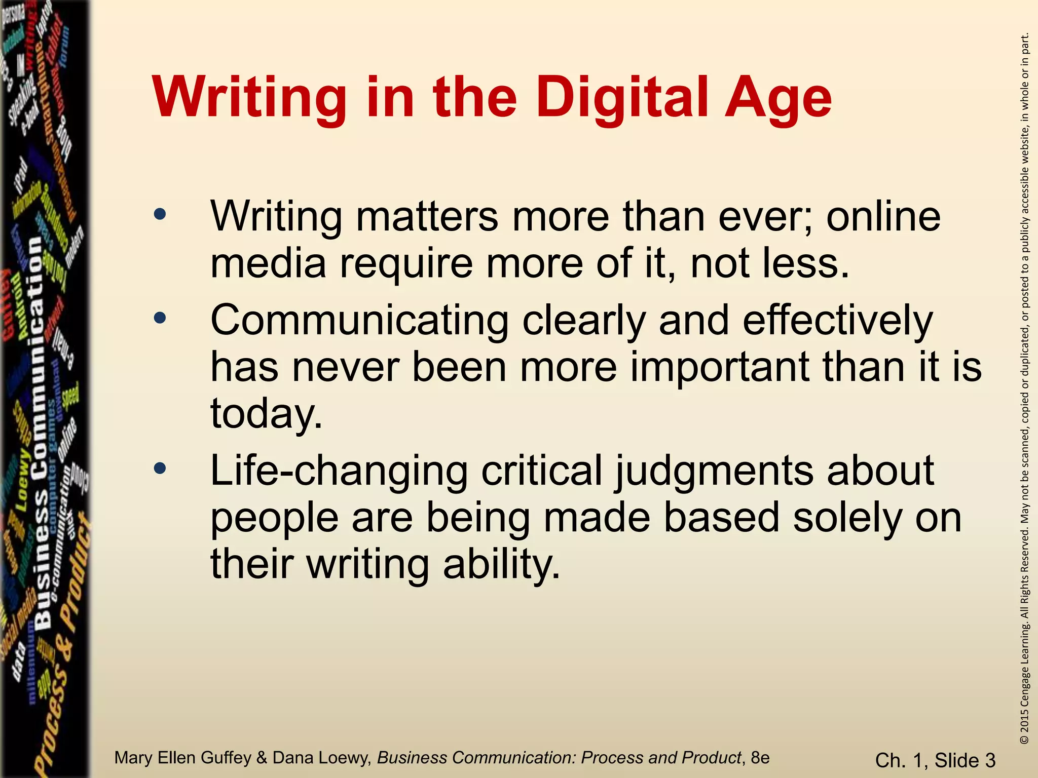 ©2015CengageLearning.AllRightsReserved.Maynotbescanned,copiedorduplicated,orpostedtoapubliclyaccessiblewebsite,inwholeorinpart.
Mary Ellen Guffey & Dana Loewy, Business Communication: Process and Product, 8e
Writing in the Digital Age
• Writing matters more than ever; online
media require more of it, not less.
• Communicating clearly and effectively
has never been more important than it is
today.
• Life-changing critical judgments about
people are being made based solely on
their writing ability.
Ch. 1, Slide 3
 