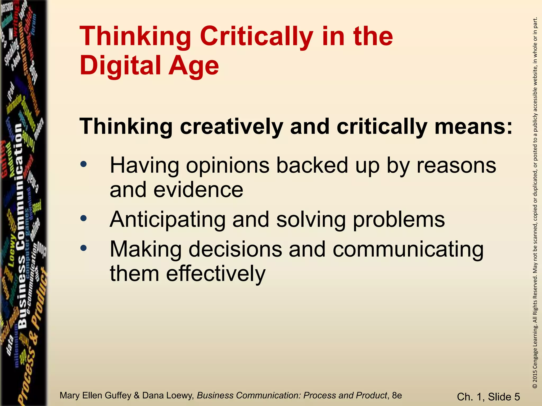 ©2015CengageLearning.AllRightsReserved.Maynotbescanned,copiedorduplicated,orpostedtoapubliclyaccessiblewebsite,inwholeorinpart.
Mary Ellen Guffey & Dana Loewy, Business Communication: Process and Product, 8e
Thinking Critically in the
Digital Age
• Having opinions backed up by reasons
and evidence
• Anticipating and solving problems
• Making decisions and communicating
them effectively
Ch. 1, Slide 5
Thinking creatively and critically means:
 