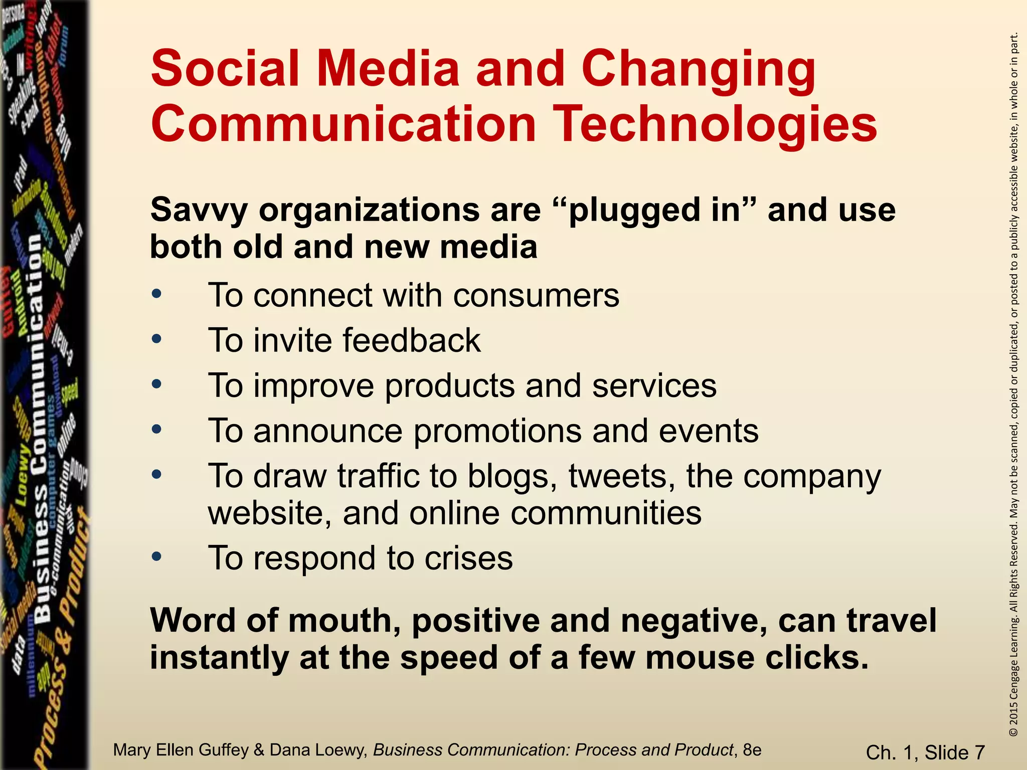 ©2015CengageLearning.AllRightsReserved.Maynotbescanned,copiedorduplicated,orpostedtoapubliclyaccessiblewebsite,inwholeorinpart.
Mary Ellen Guffey & Dana Loewy, Business Communication: Process and Product, 8e
Social Media and Changing
Communication Technologies
Ch. 1, Slide 7
• To connect with consumers
• To invite feedback
• To improve products and services
• To announce promotions and events
• To draw traffic to blogs, tweets, the company
website, and online communities
• To respond to crises
Savvy organizations are “plugged in” and use
both old and new media
Word of mouth, positive and negative, can travel
instantly at the speed of a few mouse clicks.
 