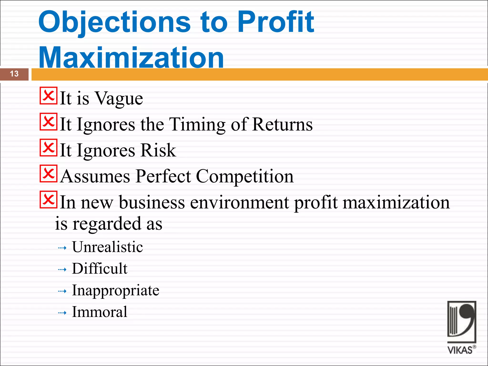 Objections to Profit
Maximization
13
It is Vague
It Ignores the Timing of Returns
It Ignores Risk
Assumes Perfect Competition
In new business environment profit maximization
is regarded as
 Unrealistic
 Difficult
 Inappropriate
 Immoral
 