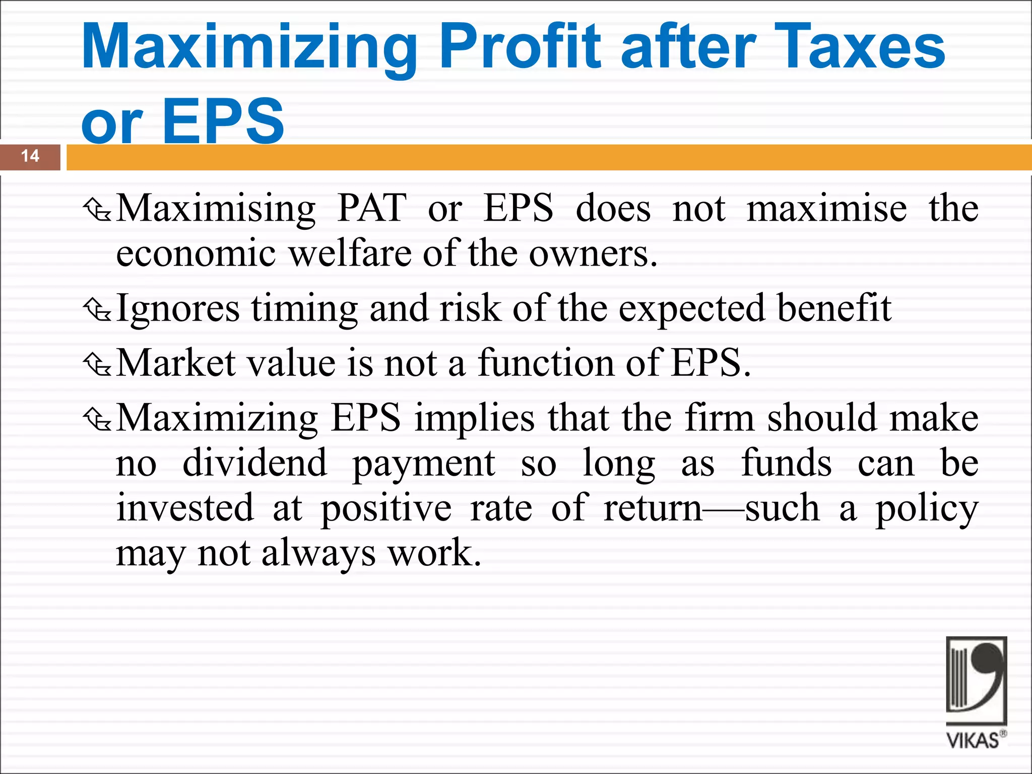 Maximizing Profit after Taxes
or EPS
14
Maximising PAT or EPS does not maximise the
economic welfare of the owners.
Ignores timing and risk of the expected benefit
Market value is not a function of EPS.
Maximizing EPS implies that the firm should make
no dividend payment so long as funds can be
invested at positive rate of return—such a policy
may not always work.
 