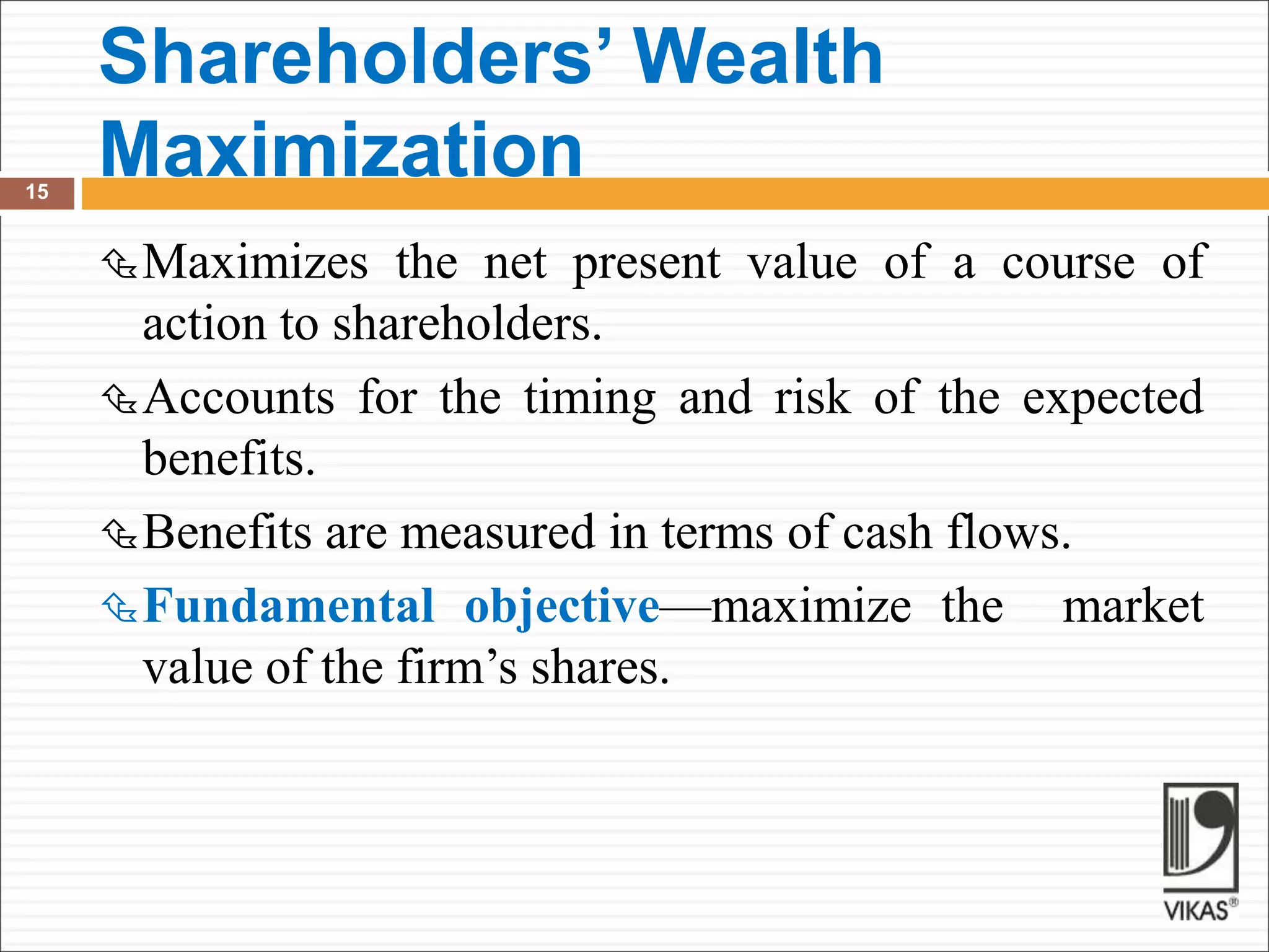 Shareholders’ Wealth
Maximization
15
Maximizes the net present value of a course of
action to shareholders.
Accounts for the timing and risk of the expected
benefits.
Benefits are measured in terms of cash flows.
Fundamental objective—maximize the market
value of the firm’s shares.
 