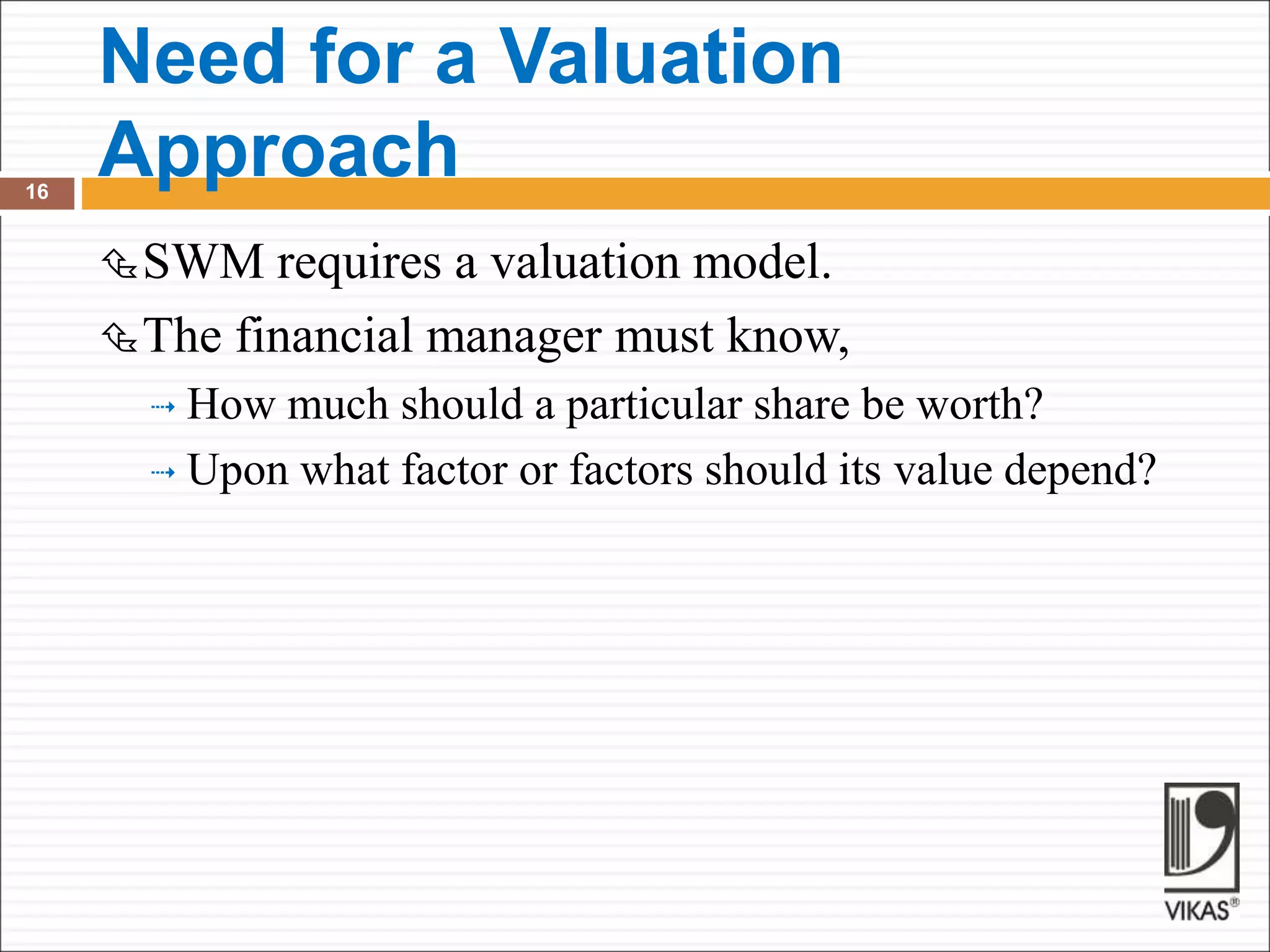 Need for a Valuation
Approach
16
SWM requires a valuation model.
The financial manager must know,
 How much should a particular share be worth?
 Upon what factor or factors should its value depend?
 