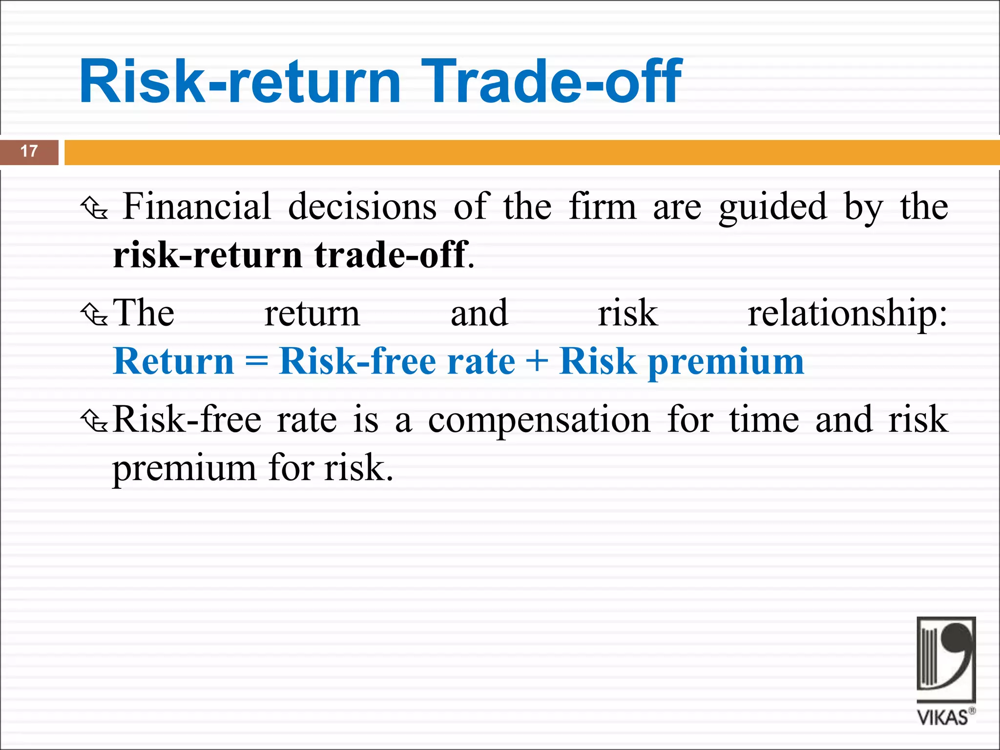 Risk-return Trade-off
17
 Financial decisions of the firm are guided by the
risk-return trade-off.
The return and risk relationship:
Return = Risk-free rate + Risk premium
Risk-free rate is a compensation for time and risk
premium for risk.
 