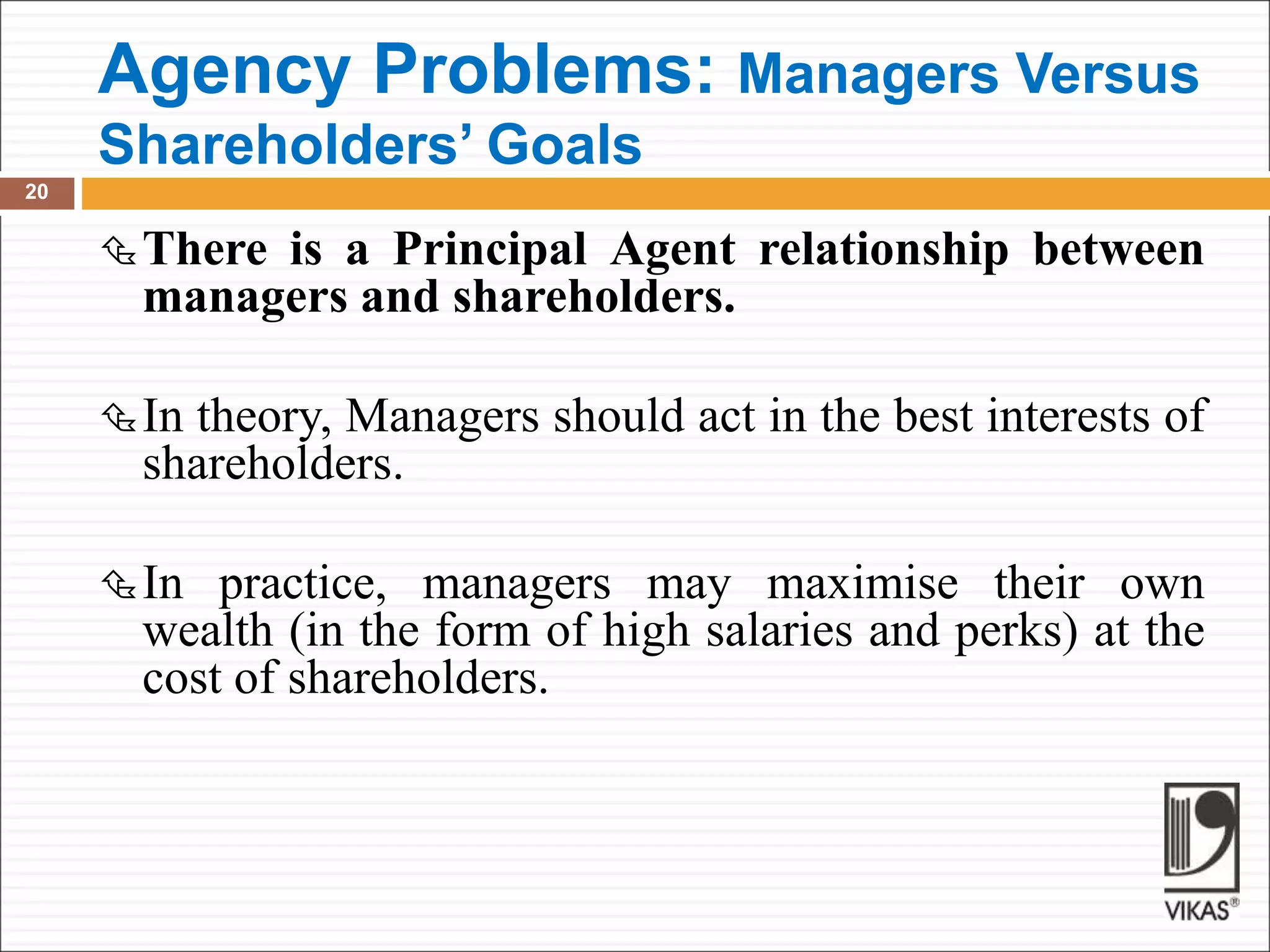 Agency Problems: Managers Versus
Shareholders’ Goals
20
There is a Principal Agent relationship between
managers and shareholders.
In theory, Managers should act in the best interests of
shareholders.
In practice, managers may maximise their own
wealth (in the form of high salaries and perks) at the
cost of shareholders.
 
