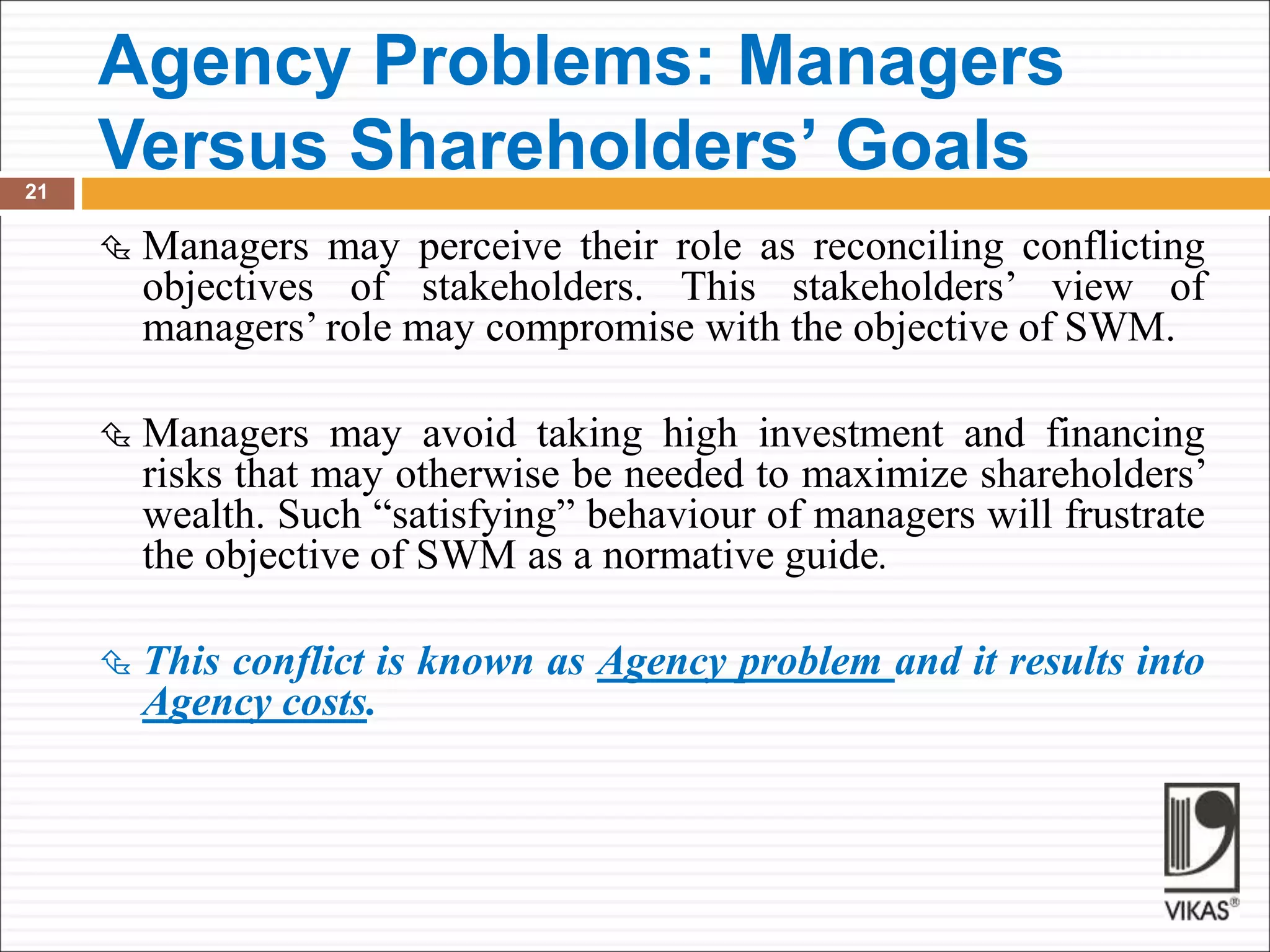 Agency Problems: Managers
Versus Shareholders’ Goals
21
 Managers may perceive their role as reconciling conflicting
objectives of stakeholders. This stakeholders’ view of
managers’ role may compromise with the objective of SWM.
 Managers may avoid taking high investment and financing
risks that may otherwise be needed to maximize shareholders’
wealth. Such “satisfying” behaviour of managers will frustrate
the objective of SWM as a normative guide.
 This conflict is known as Agency problem and it results into
Agency costs.
 