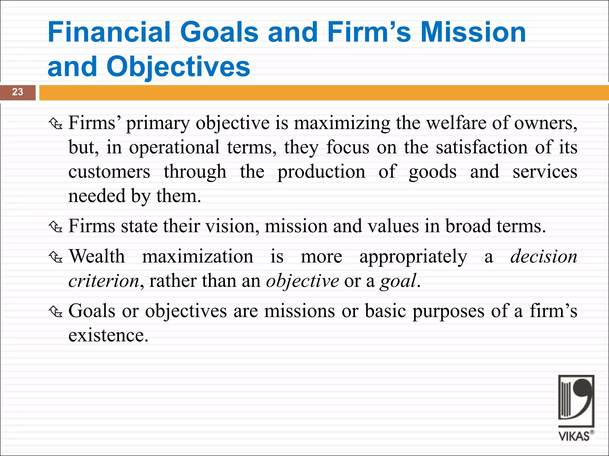 Financial Goals and Firm’s Mission
and Objectives
23
 Firms’ primary objective is maximizing the welfare of owners,
but, in operational terms, they focus on the satisfaction of its
customers through the production of goods and services
needed by them.
 Firms state their vision, mission and values in broad terms.
 Wealth maximization is more appropriately a decision
criterion, rather than an objective or a goal.
 Goals or objectives are missions or basic purposes of a firm’s
existence.
 