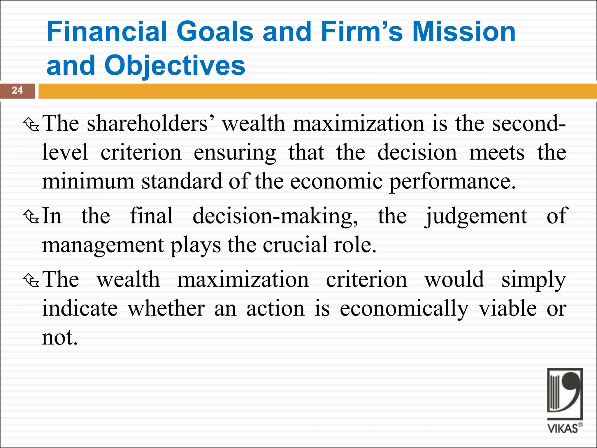 Financial Goals and Firm’s Mission
and Objectives
24
The shareholders’ wealth maximization is the second-
level criterion ensuring that the decision meets the
minimum standard of the economic performance.
In the final decision-making, the judgement of
management plays the crucial role.
The wealth maximization criterion would simply
indicate whether an action is economically viable or
not.
 