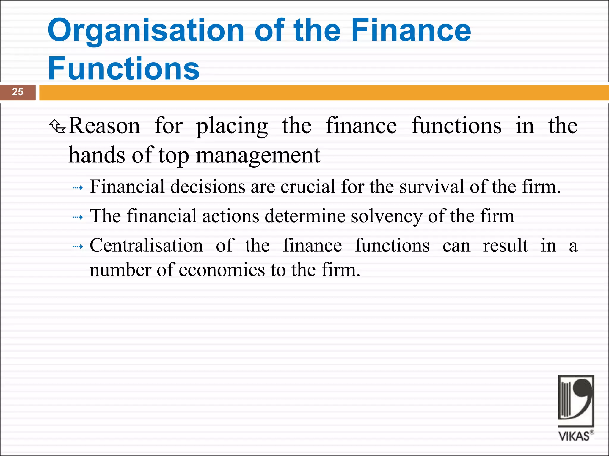 Organisation of the Finance
Functions
25
Reason for placing the finance functions in the
hands of top management
 Financial decisions are crucial for the survival of the firm.
 The financial actions determine solvency of the firm
 Centralisation of the finance functions can result in a
number of economies to the firm.
 