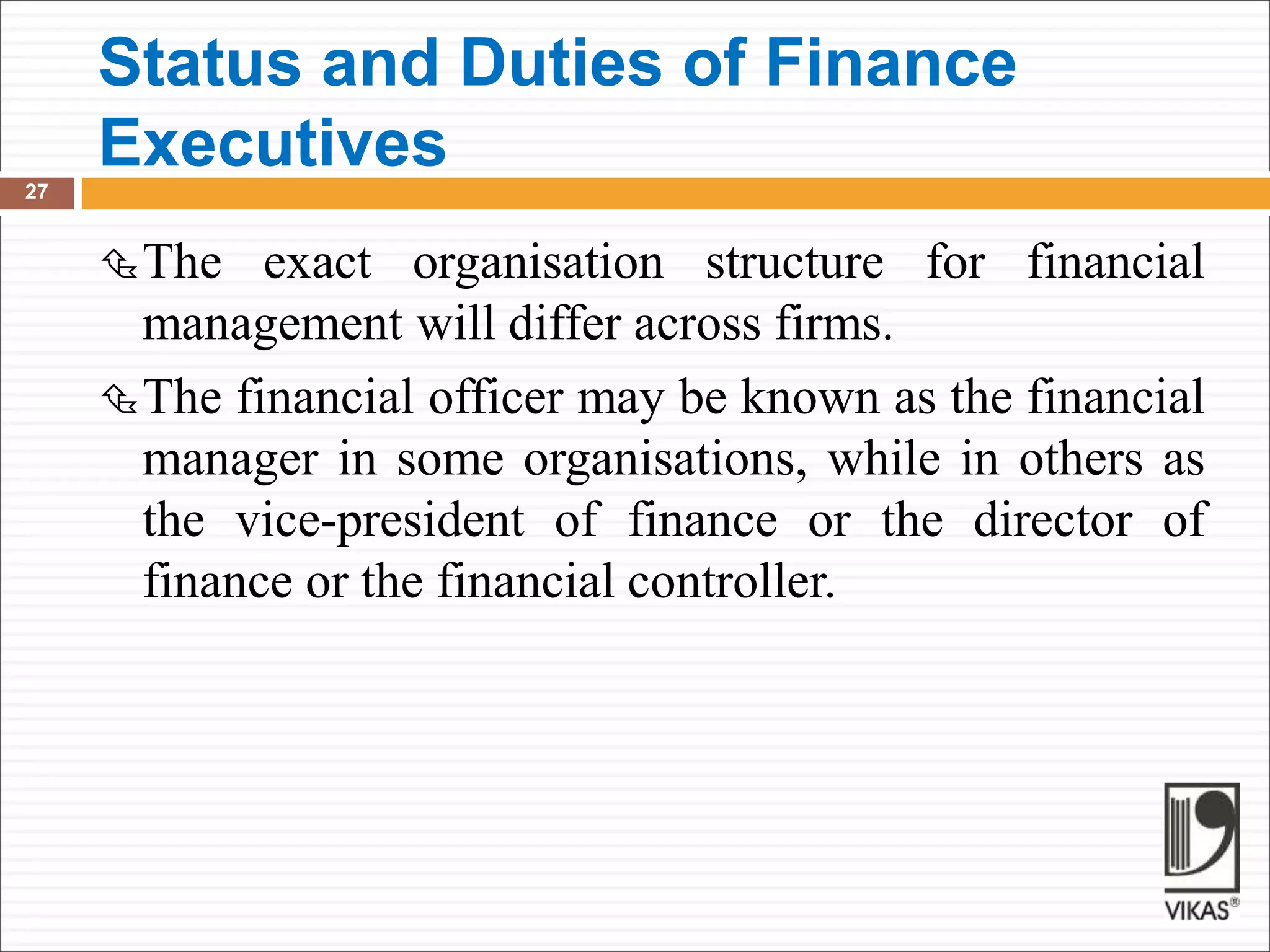 Status and Duties of Finance
Executives
27
The exact organisation structure for financial
management will differ across firms.
The financial officer may be known as the financial
manager in some organisations, while in others as
the vice-president of finance or the director of
finance or the financial controller.
 