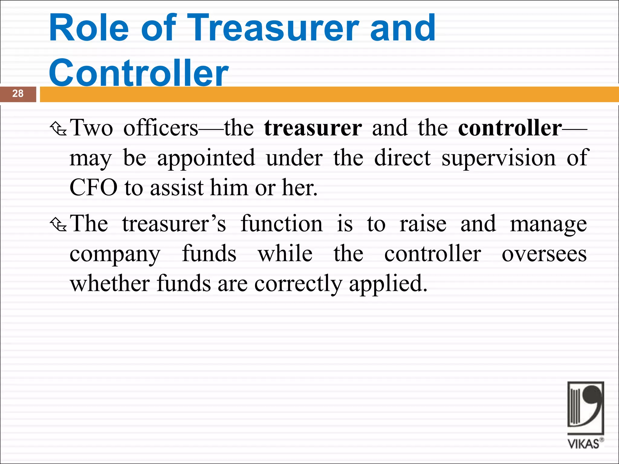 Role of Treasurer and
Controller
28
Two officers—the treasurer and the controller—
may be appointed under the direct supervision of
CFO to assist him or her.
The treasurer’s function is to raise and manage
company funds while the controller oversees
whether funds are correctly applied.
 