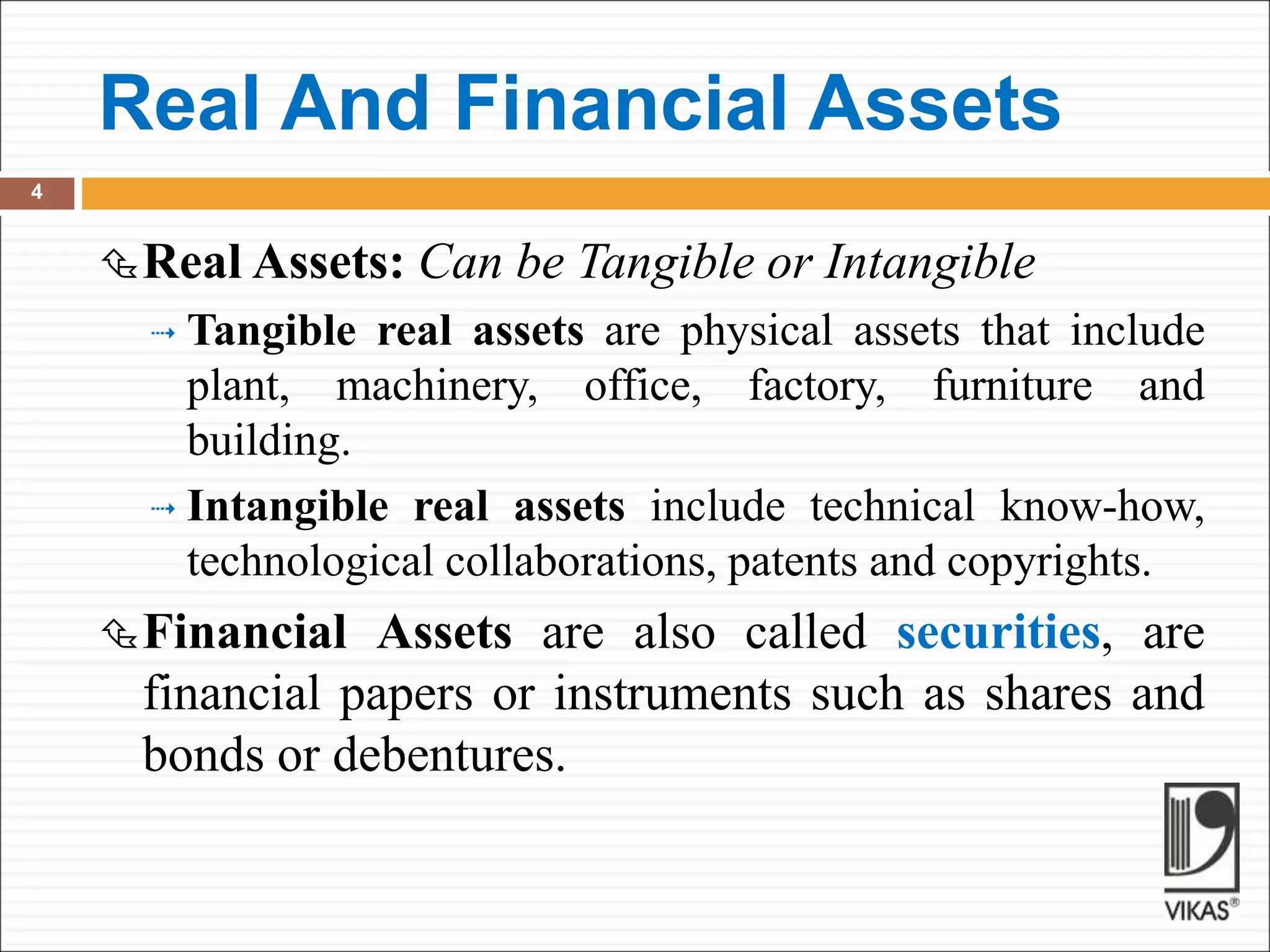 Real And Financial Assets
4
Real Assets: Can be Tangible or Intangible
 Tangible real assets are physical assets that include
plant, machinery, office, factory, furniture and
building.
 Intangible real assets include technical know-how,
technological collaborations, patents and copyrights.
Financial Assets are also called securities, are
financial papers or instruments such as shares and
bonds or debentures.
 