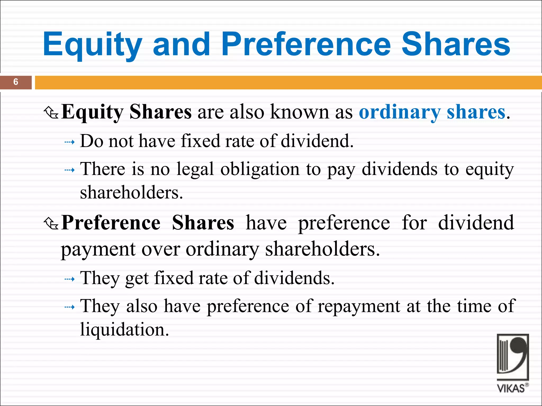 Equity and Preference Shares
6
Equity Shares are also known as ordinary shares.
 Do not have fixed rate of dividend.
 There is no legal obligation to pay dividends to equity
shareholders.
Preference Shares have preference for dividend
payment over ordinary shareholders.
 They get fixed rate of dividends.
 They also have preference of repayment at the time of
liquidation.
 