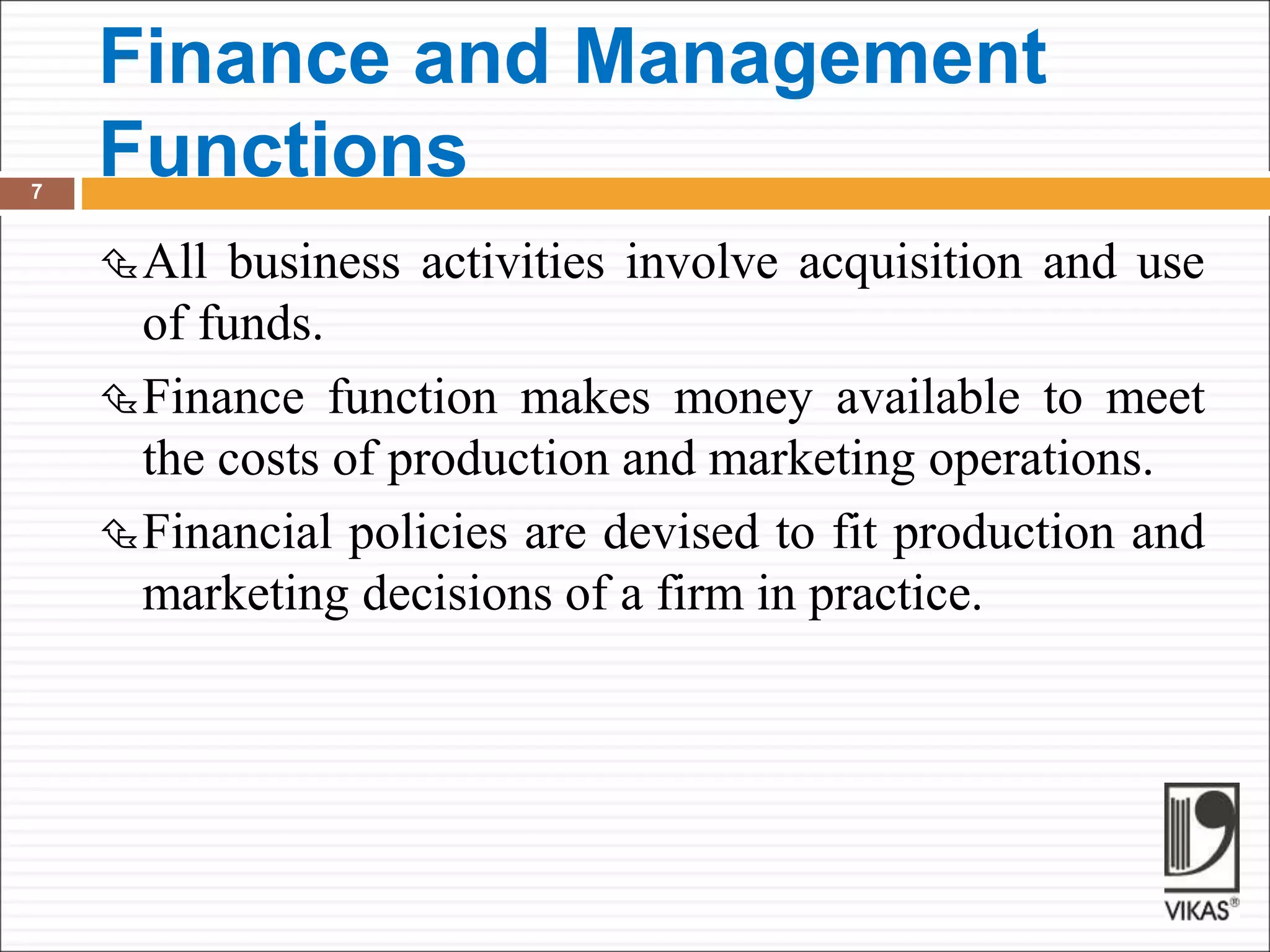 Finance and Management
Functions
7
All business activities involve acquisition and use
of funds.
Finance function makes money available to meet
the costs of production and marketing operations.
Financial policies are devised to fit production and
marketing decisions of a firm in practice.
 