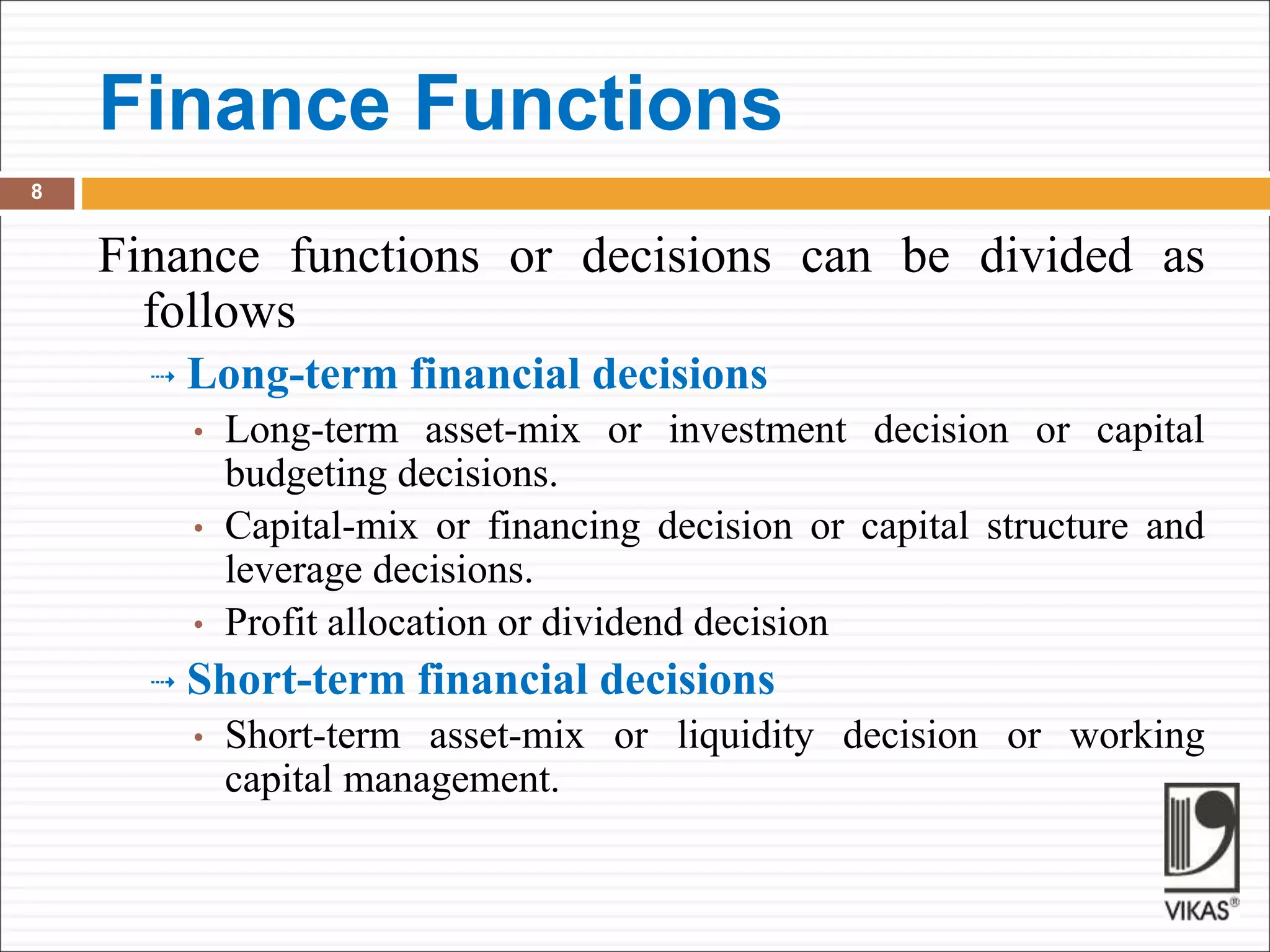 Finance Functions
8
Finance functions or decisions can be divided as
follows
 Long-term financial decisions
• Long-term asset-mix or investment decision or capital
budgeting decisions.
• Capital-mix or financing decision or capital structure and
leverage decisions.
• Profit allocation or dividend decision
 Short-term financial decisions
• Short-term asset-mix or liquidity decision or working
capital management.
 