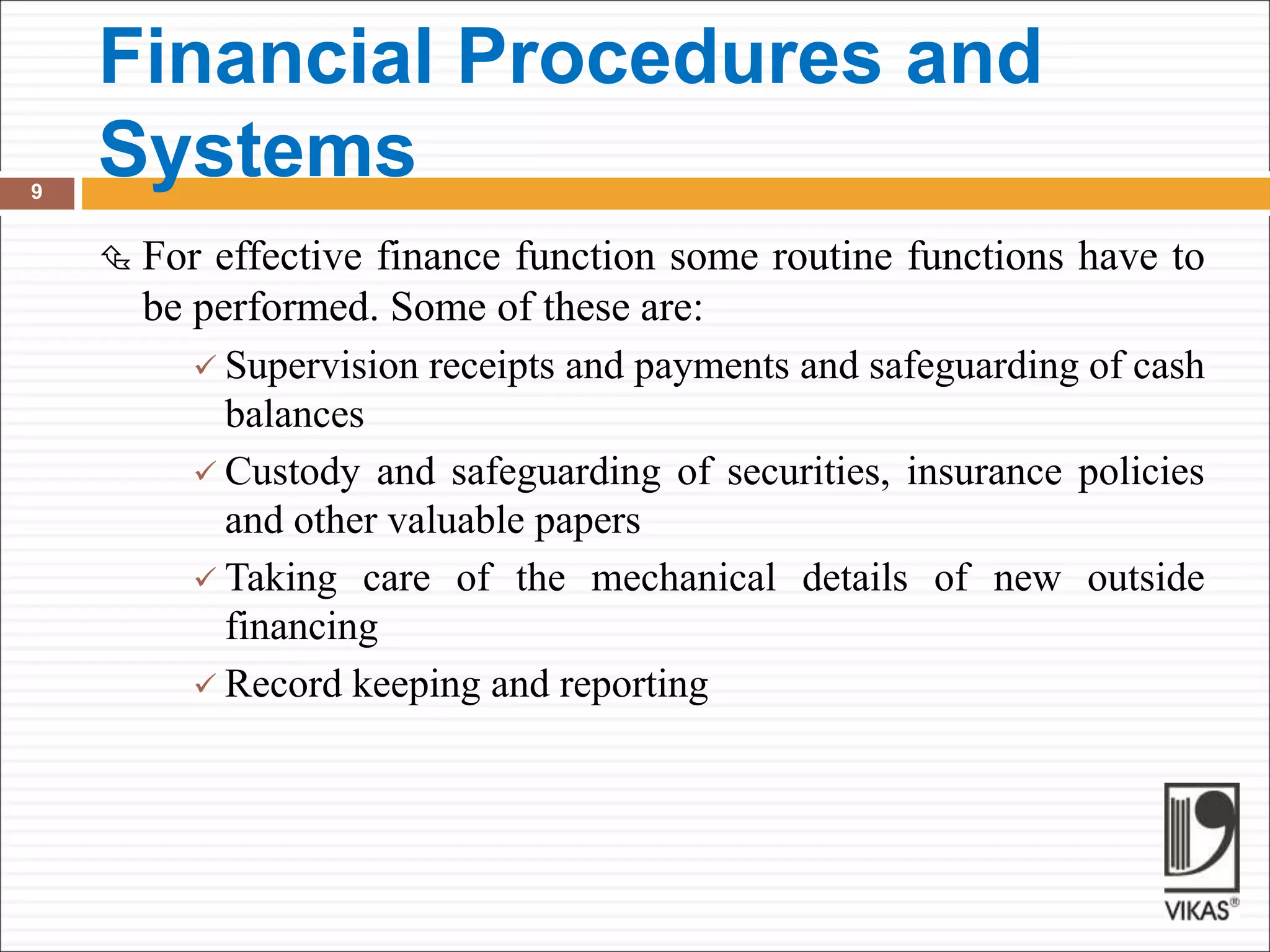 Financial Procedures and
Systems
9
 For effective finance function some routine functions have to
be performed. Some of these are:
 Supervision receipts and payments and safeguarding of cash
balances
 Custody and safeguarding of securities, insurance policies
and other valuable papers
 Taking care of the mechanical details of new outside
financing
 Record keeping and reporting
 