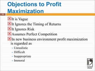 Objections to Profit
Maximization
13
It is Vague
It Ignores the Timing of Returns
It Ignores Risk
Assumes Perfect Competition
In new business environment profit maximization
is regarded as
 Unrealistic
 Difficult
 Inappropriate
 Immoral
 