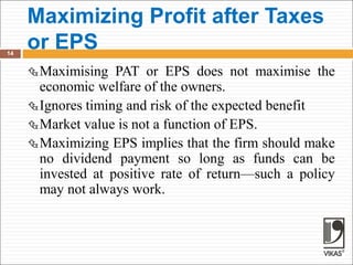 Maximizing Profit after Taxes
or EPS
14
Maximising PAT or EPS does not maximise the
economic welfare of the owners.
Ignores timing and risk of the expected benefit
Market value is not a function of EPS.
Maximizing EPS implies that the firm should make
no dividend payment so long as funds can be
invested at positive rate of return—such a policy
may not always work.
 