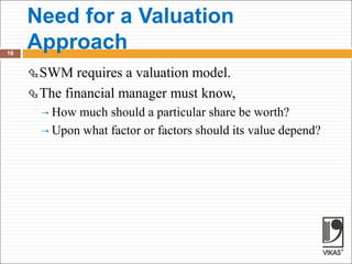 Need for a Valuation
Approach
16
SWM requires a valuation model.
The financial manager must know,
 How much should a particular share be worth?
 Upon what factor or factors should its value depend?
 