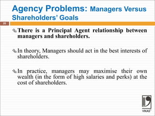 Agency Problems: Managers Versus
Shareholders’ Goals
20
There is a Principal Agent relationship between
managers and shareholders.
In theory, Managers should act in the best interests of
shareholders.
In practice, managers may maximise their own
wealth (in the form of high salaries and perks) at the
cost of shareholders.
 