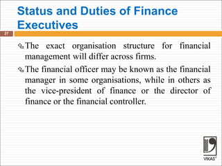 Status and Duties of Finance
Executives
27
The exact organisation structure for financial
management will differ across firms.
The financial officer may be known as the financial
manager in some organisations, while in others as
the vice-president of finance or the director of
finance or the financial controller.
 