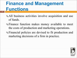 Finance and Management
Functions
7
All business activities involve acquisition and use
of funds.
Finance function makes money available to meet
the costs of production and marketing operations.
Financial policies are devised to fit production and
marketing decisions of a firm in practice.
 