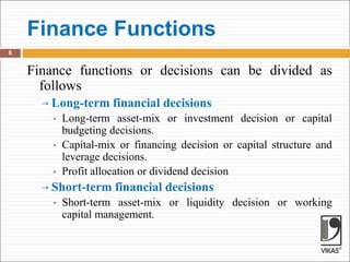 Finance Functions
8
Finance functions or decisions can be divided as
follows
 Long-term financial decisions
• Long-term asset-mix or investment decision or capital
budgeting decisions.
• Capital-mix or financing decision or capital structure and
leverage decisions.
• Profit allocation or dividend decision
 Short-term financial decisions
• Short-term asset-mix or liquidity decision or working
capital management.
 