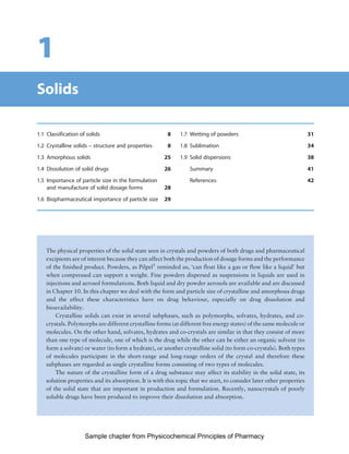 Physicochemical Principles of Pharmacy
Chapter No. 1 Dated: 26/7/2011 At Time: 10:20:16
1
Solids
1.1 Classification of solids 8
1.2 Crystalline solids – structure and properties 8
1.3 Amorphous solids 25
1.4 Dissolution of solid drugs 26
1.5 Importance of particle size in the formulation
and manufacture of solid dosage forms 28
1.6 Biopharmaceutical importance of particle size 29
1.7 Wetting of powders 31
1.8 Sublimation 34
1.9 Solid dispersions 38
Summary 41
References 42
The physical properties of the solid state seen in crystals and powders of both drugs and pharmaceutical
excipients are of interest because they can affect both the production of dosage forms and the performance
of the finished product. Powders, as Pilpel1
reminded us, ‘can float like a gas or flow like a liquid’ but
when compressed can support a weight. Fine powders dispersed as suspensions in liquids are used in
injections and aerosol formulations. Both liquid and dry powder aerosols are available and are discussed
in Chapter 10. In this chapter we deal with the form and particle size of crystalline and amorphous drugs
and the effect these characteristics have on drug behaviour, especially on drug dissolution and
bioavailability.
Crystalline solids can exist in several subphases, such as polymorphs, solvates, hydrates, and co-
crystals. Polymorphs are different crystalline forms (at different free energy states) of the same molecule or
molecules. On the other hand, solvates, hydrates and co-crystals are similar in that they consist of more
than one type of molecule, one of which is the drug while the other can be either an organic solvent (to
form a solvate) or water (to form a hydrate), or another crystalline solid (to form co-crystals). Both types
of molecules participate in the short-range and long-range orders of the crystal and therefore these
subphases are regarded as single crystalline forms consisting of two types of molecules.
The nature of the crystalline form of a drug substance may affect its stability in the solid state, its
solution properties and its absorption. It is with this topic that we start, to consider later other properties
of the solid state that are important in production and formulation. Recently, nanocrystals of poorly
soluble drugs have been produced to improve their dissolution and absorption.
Sample chapter from Physicochemical Principles of Pharmacy
 