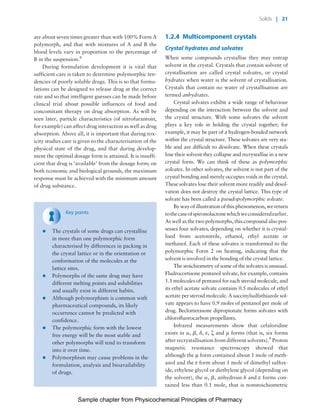Physicochemical Principles of Pharmacy
Chapter No. 1 Dated: 26/7/2011 At Time: 10:20:18
are about seven times greater than with 100% Form A
polymorph, and that with mixtures of A and B the
blood levels vary in proportion to the percentage of
B in the suspension.8
During formulation development it is vital that
sufficient care is taken to determine polymorphic ten-
dencies of poorly soluble drugs. This is so that formu-
lations can be designed to release drug at the correct
rate and so that intelligent guesses can be made before
clinical trial about possible influences of food and
concomitant therapy on drug absorption. As will be
seen later, particle characteristics (of nitrofurantoin,
for example) can affect drug interaction as well as drug
absorption. Above all, it is important that during tox-
icity studies care is given to the characterisation of the
physical state of the drug, and that during develop-
ment the optimal dosage form is attained. It is insuffi-
cient that drug is ‘available’ from the dosage form; on
both economic and biological grounds, the maximum
response must be achieved with the minimum amount
of drug substance.
Key points
* The crystals of some drugs can crystallise
in more than one polymorphic form
characterised by differences in packing in
the crystal lattice or in the orientation or
conformation of the molecules at the
lattice sites.
* Polymorphs of the same drug may have
different melting points and solubilities
and usually exist in different habits.
* Although polymorphism is common with
pharmaceutical compounds, its likely
occurrence cannot be predicted with
confidence.
* The polymorphic form with the lowest
free energy will be the most stable and
other polymorphs will tend to transform
into it over time.
* Polymorphism may cause problems in the
formulation, analysis and bioavailability
of drugs.
1.2.4 Multicomponent crystals
Crystal hydrates and solvates
When some compounds crystallise they may entrap
solvent in the crystal. Crystals that contain solvent of
crystallisation are called crystal solvates, or crystal
hydrates when water is the solvent of crystallisation.
Crystals that contain no water of crystallisation are
termed anhydrates.
Crystal solvates exhibit a wide range of behaviour
depending on the interaction between the solvent and
the crystal structure. With some solvates the solvent
plays a key role in holding the crystal together; for
example, it may be part of a hydrogen-bonded network
within the crystal structure. These solvates are very sta-
ble and are difficult to desolvate. When these crystals
lose their solvent they collapse and recrystallise in a new
crystal form. We can think of these as polymorphic
solvates. In other solvates, the solvent is not part of the
crystal bonding and merely occupies voids in the crystal.
These solvates lose their solvent more readily and desol-
vation does not destroy the crystal lattice. This type of
solvate has been called a pseudopolymorphic solvate.
Bywayofillustrationofthisphenomenon,wereturn
tothecaseofspironolactonewhichweconsideredearlier.
As well as the two polymorphs, this compound also pos-
sesses four solvates, depending on whether it is crystal-
lised from acetonitrile, ethanol, ethyl acetate or
methanol. Each of these solvates is transformed to the
polymorphic Form 2 on heating, indicating that the
solvent is involved in the bonding of the crystal lattice.
The stoichiometry of some of the solvates is unusual.
Fludrocortisone pentanol solvate, for example, contains
1.1 molecules of pentanol for each steroid molecule, and
its ethyl acetate solvate contains 0.5 molecules of ethyl
acetate per steroid molecule. A succinylsulfathiazole sol-
vate appears to have 0.9 moles of pentanol per mole of
drug. Beclometasone dipropionate forms solvates with
chlorofluorocarbon propellants.
Infrared measurements show that cefaloridine
exists in a, b, d, e, z and m forms (that is, six forms
after recrystallisation from different solvents).9
Proton
magnetic resonance spectroscopy showed that
although the m form contained about 1 mole of meth-
anol and the e form about 1 mole of dimethyl sulfox-
ide, ethylene glycol or diethylene glycol (depending on
the solvent), the a, b, anhydrous d and e forms con-
tained less than 0.1 mole, that is nonstoichiometric
Solids | 21
Sample chapter from Physicochemical Principles of Pharmacy
 