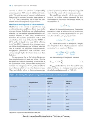 Physicochemical Principles of Pharmacy
Chapter No. 1 Dated: 26/7/2011 At Time: 10:20:18
amounts of solvent. The a form is characterised by
containing about 0.05 mole of N,N-dimethylaceta-
mide. This small amount of ‘impurity’, which cannot
be removed by prolonged treatment under vacuum at
10À5
–10À6
torr, is apparently able to ‘lock’ the cefa-
loridine molecule in a particular crystal lattice.
Pharmaceutical consequences of solvate formation
Modification of the solvent of crystallisation may
result in different solvated forms. This is of particular
relevance because the hydrated and anhydrous forms
of a drug can have melting points and solubilities suf-
ficiently different to affect their pharmaceutical
behaviour. For example, glutethimide exists in both
an anhydrous form (m.p. 83
C, solubility 0.042% at
25
C) and a hydrated form (m.p. 68
C, solubility
0.026% at 25
C). Other anhydrous forms show sim-
ilar higher solubilities than the hydrated materials
and, as expected, the anhydrous forms of caffeine,
theophylline, glutethimide and cholesterol show
correspondingly higher dissolution rates than their
hydrates.
One can assume that as the hydrate has already
interacted intimately with water (the solvent), then the
energy released for crystal break-up, on interaction of
the hydrate with solvent, is less than for the anhydrous
material. The nonaqueous solvates, on the other hand,
tend to be more soluble in water than the non-solvates.
The n-amyl alcohol solvate of fludrocortisone acetate
is at least five times as soluble as the parent compound,
while the ethyl acetate solvate is twice as soluble.
The equilibrium solubility of the non-solvated
form of a crystalline organic compound that does
not dissociate in the solvent (for example, water) can
be represented as
A(c)
Ks
A(aq)
where Ks is the equilibrium constant. This equilib-
rium will of course be influenced by the crystal form,
as we have seen, as well as by temperature and pres-
sure. For a hydrate AÁxH2O, we can write
Ksh
A(aq) ϩA.xH2O(c) xH2O
Ksh is then the solubility of the hydrate. The pro-
cess of hydration of an anhydrous crystal in water is
represented by an equation of the type
A(c) A.xH2O(c)xH2Oliquid
sh
s
(hydrate)(anhydrate)
K
K
and the free energy of the process is written
DGtrans ¼ RT In
Ksh
Ks
ð1:3Þ
DGtrans can be obtained from the solubility data
of the two forms at a particular temperature, as for
theophylline and glutethimide in Table 1.3.
Table 1.3 Solubility of theophylline and glutethimide forms at various temperaturesa
Temperature (
C)
Solubility
Hydrate
(mg cmÀ3
)
Anhydrate
(mg cmÀ3
)
Theophylline 25 6.25 12.5
35 10.4 18.5
45 17.6 27.0
55 30 38
Glutethimide (%w/v) (%w/v)
25 0.0263 0.042
32 0.0421 0.0604
40 0.07 0.094
a
Reproduced from Eriksen SP, Am J Pharm Educ, 1964; 28: 47.
22 | Physicochemical Principles of Pharmacy
Sample chapter from Physicochemical Principles of Pharmacy
 