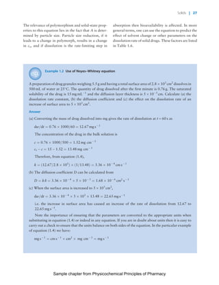 Physicochemical Principles of Pharmacy
Chapter No. 1 Dated: 26/7/2011 At Time: 10:20:18
The relevance of polymorphism and solid-state prop-
erties to this equation lies in the fact that A is deter-
mined by particle size. Particle size reduction, if it
leads to a change in polymorph, results in a change
in cs, and if dissolution is the rate-limiting step in
absorption then bioavailability is affected. In more
general terms, one can use the equation to predict the
effect of solvent change or other parameters on the
dissolution rate of solid drugs. These factors are listed
in Table 1.6.
Example 1.2 Use of Noyes–Whitney equation
A preparation of drug granules weighing 5.5 g and having a total surface area of 2.8 Â 103
cm2
dissolves in
500 mL of water at 25
C. The quantity of drug dissolved after the first minute is 0.76 g. The saturated
solubility of the drug is 15 mg mLÀ1
and the diffusion layer thickness is 5 Â 10À3
cm. Calculate (a) the
dissolution rate constant, (b) the diffusion coefficient and (c) the effect on the dissolution rate of an
increase of surface area to 5 Â 103
cm2
.
Answer
(a) Converting the mass of drug dissolved into mg gives the rate of dissolution at t ¼ 60 s as
dw=dt ¼ 0:76 Â 1000=60 ¼ 12:67 mg sÀ 1
The concentration of the drug in the bulk solution is
c ¼ 0:76 Â 1000=500 ¼ 1:52 mg cmÀ 3
cs À c ¼ 15 À 1:52 ¼ 13:48 mg cmÀ 3
Therefore, from equation (1.4),
k ¼ ð12:67=2:8 Â 103
Þ Â ð1=13:48Þ ¼ 3:36 Â 10À 4
cm sÀ 1
(b) The diffusion coefficient D can be calculated from
D ¼ k d ¼ 3:36 Â 10À 4
Â 5 Â 10À 3
¼ 1:68 Â 10À 6
cm2
sÀ 1
(c) When the surface area is increased to 5 Â 103
cm2
,
dw=dt ¼ 3:36 Â 10À 4
Â 5 Â 103
Â 13:48 ¼ 22:65 mg sÀ 1
i.e. the increase in surface area has caused an increase of the rate of dissolution from 12.67 to
22.65 mg sÀ1
.
Note the importance of ensuring that the parameters are converted to the appropriate units when
substituting in equation (1.4) or indeed in any equation. If you are in doubt about units then it is easy to
carry out a check to ensure that the units balance on both sides of the equation. In the particular example
of equation (1.4) we have:
mg sÀ 1
¼ cm sÀ 1
Â cm2
Â mg cmÀ 3
¼ mg sÀ 1
Solids | 27
Sample chapter from Physicochemical Principles of Pharmacy
 