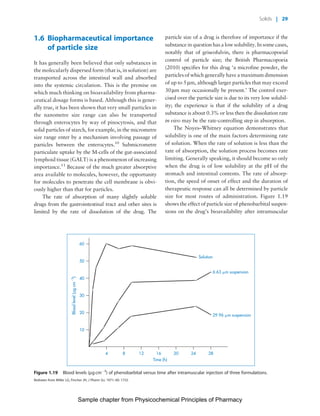 Physicochemical Principles of Pharmacy
Chapter No. 1 Dated: 26/7/2011 At Time: 10:20:18
1.6 Biopharmaceutical importance
of particle size
It has generally been believed that only substances in
the molecularly dispersed form (that is, in solution) are
transported across the intestinal wall and absorbed
into the systemic circulation. This is the premise on
which much thinking on bioavailability from pharma-
ceutical dosage forms is based. Although this is gener-
ally true, it has been shown that very small particles in
the nanometre size range can also be transported
through enterocytes by way of pinocytosis, and that
solid particles of starch, for example, in the micrometre
size range enter by a mechanism involving passage of
particles between the enterocytes.10
Submicrometre
particulate uptake by the M-cells of the gut-associated
lymphoid tissue (GALT) is a phenomenon of increasing
importance.11
Because of the much greater absorptive
area available to molecules, however, the opportunity
for molecules to penetrate the cell membrane is obvi-
ously higher than that for particles.
The rate of absorption of many slightly soluble
drugs from the gastrointestinal tract and other sites is
limited by the rate of dissolution of the drug. The
particle size of a drug is therefore of importance if the
substance in question has a low solubility. In some cases,
notably that of griseofulvin, there is pharmacopoeial
control of particle size; the British Pharmacopoeia
(2010) specifies for this drug ‘a microfine powder, the
particles of which generally have a maximum dimension
of up to 5 mm, although larger particles that may exceed
30mm may occasionally be present.’ The control exer-
cised over the particle size is due to its very low solubil-
ity; the experience is that if the solubility of a drug
substance is about 0.3% or less then the dissolution rate
in vivo may be the rate-controlling step in absorption.
The Noyes–Whitney equation demonstrates that
solubility is one of the main factors determining rate
of solution. When the rate of solution is less than the
rate of absorption, the solution process becomes rate
limiting. Generally speaking, it should become so only
when the drug is of low solubility at the pH of the
stomach and intestinal contents. The rate of absorp-
tion, the speed of onset of effect and the duration of
therapeutic response can all be determined by particle
size for most routes of administration. Figure 1.19
shows the effect of particle size of phenobarbital suspen-
sions on the drug’s bioavailability after intramuscular
4 8 12 16 2420 28
10
20
30
40
50
60
Bloodlevel(μgcm3
)
Time (h)
Solution
6.63 m suspension
29.96 m suspension
Figure 1.19 Blood levels (mg cmÀ3
) of phenobarbital versus time after intramuscular injection of three formulations.
Redrawn from Miller LG, Fincher JH, J Pharm Sci, 1971; 60: 1733.
Solids | 29
Sample chapter from Physicochemical Principles of Pharmacy
 