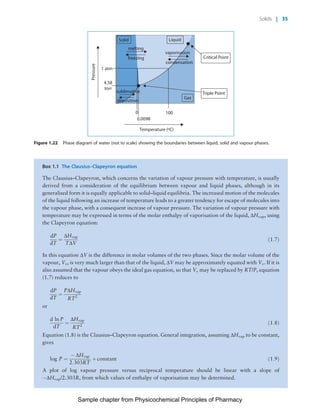 Physicochemical Principles of Pharmacy
Chapter No. 1 Dated: 26/7/2011 At Time: 10:20:19
Temperature (ºC)
0.0098
0 100
Pressure
Gas
Triple Point
Critical Point
LiquidSolid
melting
vaporisation
condensation
1 atm
4.58
torr
freezing
sublimation
deposition
Figure 1.22 Phase diagram of water (not to scale) showing the boundaries between liquid, solid and vapour phases.
Box 1.1 The Clausius–Clapeyron equation
The Clausius–Clapeyron, which concerns the variation of vapour pressure with temperature, is usually
derived from a consideration of the equilibrium between vapour and liquid phases, although in its
generalised form it is equally applicable to solid–liquid equilibria. The increased motion of the molecules
of the liquid following an increase of temperature leads to a greater tendency for escape of molecules into
the vapour phase, with a consequent increase of vapour pressure. The variation of vapour pressure with
temperature may be expressed in terms of the molar enthalpy of vaporisation of the liquid, DHvap, using
the Clapeyron equation:
dP
dT
¼
DHvap
TDV
ð1:7Þ
In this equation DV is the difference in molar volumes of the two phases. Since the molar volume of the
vapour, Vv, is very much larger than that of the liquid, DV may be approximately equated with Vv. If it is
also assumed that the vapour obeys the ideal gas equation, so that Vv may be replaced by RT/P, equation
(1.7) reduces to
dP
dT
¼
PDHvap
RT2
or
d ln P
dT
¼
DHvap
RT2
ð1:8Þ
Equation (1.8) is the Clausius–Clapeyron equation. General integration, assuming DHvap to be constant,
gives
log P ¼
À DHvap
2:303RT
þ constant ð1:9Þ
A plot of log vapour pressure versus reciprocal temperature should be linear with a slope of
ÀDHvap/2.303R, from which values of enthalpy of vaporisation may be determined.
Solids | 35
Sample chapter from Physicochemical Principles of Pharmacy
 