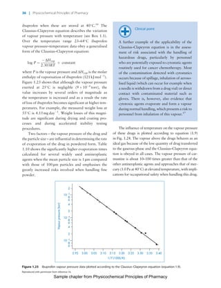 Physicochemical Principles of Pharmacy
Chapter No. 1 Dated: 26/7/2011 At Time: 10:20:19
ibuprofen when these are stored at 40
C.16
The
Clausius–Clapeyron equation describes the variation
of vapour pressure with temperature (see Box 1.1).
Over the temperature range 23–64
C ibuprofen
vapour pressure–temperature data obey a generalised
form of the Clausius–Clapeyron equation:
log P ¼
À DHvap
2:303RT
þ constant
where P is the vapour pressure and DHvap is the molar
enthalpy of vaporisation of ibuprofen (121 kJ molÀ1
).
Figure 1.23 shows that although the vapour pressure
exerted at 25
C is negligible (9 Â 10À6
torr), the
value increases by several orders of magnitude as
the temperature is increased and as a result the rate
of loss of ibuprofen becomes significant at higher tem-
peratures. For example, the measured weight loss at
55
C is 4.15 mg dayÀ1
. Weight losses of this magni-
tude are significant during drying and coating pro-
cesses and during accelerated stability testing
procedures.
Two factors – the vapour pressure of the drug and
the particle size – are influential in determining the rate
of evaporation of the drug in powdered form. Table
1.10 shows the significantly higher evaporation times
calculated for several widely used antineoplastic
agents when the mean particle size is 1 mm compared
with those of 100 mm particles and emphasises the
greatly increased risks involved when handling fine
powder.
Clinical point
A further example of the applicability of the
Clausius–Clapeyron equation is in the assess-
ment of risk associated with the handling of
hazardous drugs, particularly by personnel
who are potentially exposed to cytostatic agents
routinely used for cancer chemotherapy. Most
of the contamination detected with cytostatics
occurs because of spillage, inhalation of aeroso-
lised liquid (which can occur for example when
a needle is withdrawn from a drug vial) or direct
contact with contaminated material such as
gloves. There is, however, also evidence that
cytotoxic agents evaporate and form a vapour
during normal handling, which presents a riskto
personnel from inhalation of this vapour.17
The influence of temperature on the vapour pressure
of these drugs is plotted according to equation (1.9)
in Fig. 1.24. The vapour above the drugs behaves as an
ideal gas because of the low quantity of drug transferred
to the gaseous phase and the Clausius–Clapeyron equa-
tion is obeyed in all cases. The vapour pressure of car-
mustine is about 10–100 times greater than that of the
other antineoplastic agents and approaches that of mer-
cury (1.0Pa at 40
C) at elevated temperature, withimpli-
cations for occupational safety when handling this drug.
2.95
6
8
2
4
6
8
3.00 3.05 3.10
1/T (1000/K)
Vapourpressure(torr)
3.15 3.20 3.25 3.30 3.35 3.40
10 5
10 4
2
2
4
6
8
10 3
Figure 1.23 Ibuprofen vapour pressure data plotted according to the Clausius–Clapeyron equation (equation 1.9).
Reproduced with permission from reference 16.
36 | Physicochemical Principles of Pharmacy
Sample chapter from Physicochemical Principles of Pharmacy
 