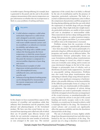 Physicochemical Principles of Pharmacy
Chapter No. 1 Dated: 26/7/2011 At Time: 10:20:19
in another respect. During tableting, for example, heat
is generated in the punch and die and in the powder
compact; measurement of the eutectic temperature can
give information on whether this rise in temperature is
likely to cause problems of melting and fusion.
Key points
* A solid solution comprises a solid solute
molecularly dispersed in a solid solvent
and is designed to provide a system in
which the drug is surrounded intimately
with water-soluble material (carrier) and
its crystallinity is so altered as to increase
its solubility and solution rate.
* Mixing of the drug with a soluble carrier
reduces the freezing point; the lowest
temperature at which the system freezes/
melts is called the eutectic point and below
this point the mixture is composed of a
microcrystalline dispersion of pure drug
and carrier.
* Pharmaceutical examples of solid
dispersions include griseofulvin–succinic
acid, chloramphenicol–urea,
sulfathiazole–urea, and niacinamide–
ascorbic acid.
* Substances having identical melting points
can be distinguished by measurement of
the eutectic temperature with another
suitable compound.
Summary
In this chapter we have examined those aspects of the
structure of crystalline and amorphous solids that
influence their formulation and the properties, both
physical and pharmacological, of the formulated
product. We have seen that crystal lattices are con-
structed from repeating units called unit cells of which
there are 14 possible types (Bravais lattices) and
which, for any particular compound, are all of the
same size and contain the same number of molecules
or ions arranged in the same way. The external
appearance of the crystal, that is its habit, is affected
by the rate of crystallisation and by the presence of
impurities, particularly surfactants. The habit of a
crystal is of pharmaceutical importance, since it affects
the compression characteristics and flow properties of
the drug during tableting and also the ease with which
the suspensions of insoluble drugs will pass through
syringe needles. Many high-molecular-weight materi-
als, particularly polymers, are unable to form crystals
and exist as amorphous or semicrystalline solids.
These materials do not have sharp melting points but
change their properties at a glass transition tempera-
ture, Tg, from a glassy state below Tg to a more mobile
or rubbery state as the temperature is increased.
Problems arising from the occurrence of drug
polymorphs – a largely unpredictable phenomenon
– have been discussed. The various polymorphs of a
particular drug have different physical and chemical
properties and usually exist in different habits. The
transformation between polymorphic forms can
cause formulation problems; phase transformations
can cause changes in crystal size, which in suspen-
sions can eventually cause caking, and in creams can
cause detrimental changes in the feel of the cream.
Changes in polymorphic form of vehicles, such as
theobroma oil used to make suppositories, can result
in unacceptable melting characteristics. Problems
may also result from phase transformation when
attempting to identify drugs using infrared spectros-
copy. The most significant consequence of polymor-
phism is the possible difference in the bioavailability
of the different polymorphic forms of a drug as, for
example, in the case of polymorphs of chloramphen-
icol palmitate. The entrapment of solvent during
crystallisation can result in polymorphic solvates in
which the entrapped solvent becomes an integral part
of the crystal structure, or pseudopolymorphic sol-
vates, in which the solvent is not part of the crystal
bonding and merely occupies voids in the crystal.
Similarly, co-crystals may be formed in which a solid
is hydrogen bonded to the drug. The formation of
crystal solvates and co-crystals can significantly
affect the aqueous solubility and also the dissolution
characteristics of the drug.
The rate of absorption of many slightly soluble
drugs from the gastrointestinal tract and other sites is
limited by the rate of dissolution of the drug. The
particle size of a drug is therefore of importance if
Solids | 41
Sample chapter from Physicochemical Principles of Pharmacy
 