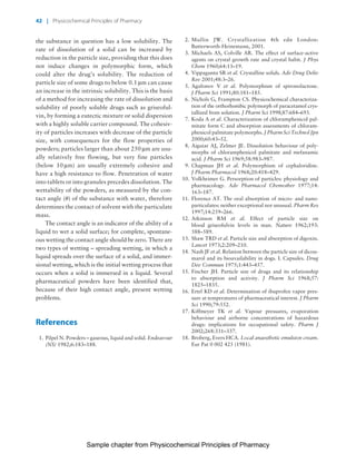 Physicochemical Principles of Pharmacy
Chapter No. 1 Dated: 26/7/2011 At Time: 10:20:19
the substance in question has a low solubility. The
rate of dissolution of a solid can be increased by
reduction in the particle size, providing that this does
not induce changes in polymorphic form, which
could alter the drug’s solubility. The reduction of
particle size of some drugs to below 0.1 mm can cause
an increase in the intrinsic solubility. This is the basis
of a method for increasing the rate of dissolution and
solubility of poorly soluble drugs such as griseoful-
vin, by forming a eutectic mixture or solid dispersion
with a highly soluble carrier compound. The cohesiv-
ity of particles increases with decrease of the particle
size, with consequences for the flow properties of
powders; particles larger than about 250 mm are usu-
ally relatively free flowing, but very fine particles
(below 10 mm) are usually extremely cohesive and
have a high resistance to flow. Penetration of water
into tablets or into granules precedes dissolution. The
wettability of the powders, as measured by the con-
tact angle (u) of the substance with water, therefore
determines the contact of solvent with the particulate
mass.
The contact angle is an indicator of the ability of a
liquid to wet a solid surface; for complete, spontane-
ous wetting the contact angle should be zero. There are
two types of wetting – spreading wetting, in which a
liquid spreads over the surface of a solid, and immer-
sional wetting, which is the initial wetting process that
occurs when a solid is immersed in a liquid. Several
pharmaceutical powders have been identified that,
because of their high contact angle, present wetting
problems.
References
1. Pilpel N. Powders – gaseous, liquid and solid. Endeavour
(NS) 1982;6:183–188.
2. Mullin JW. Crystallization 4th edn London:
Butterworth-Heinemann, 2001.
3. Michaels AS, Colville AR. The effect of surface-active
agents on crystal growth rate and crystal habit. J Phys
Chem 1960;64:13–19.
4. Vippagunta SR et al. Crystalline solids. Adv Drug Deliv
Rev 2001;48:3–26.
5. Agafonov V et al. Polymorphism of spironolactone.
J Pharm Sci 1991;80:181–185.
6. Nichols G, Frampton CS. Physicochemical characteriza-
tion of the orthorhombic polymorph of paracetamol crys-
tallized from solution. J Pharm Sci 1998;87:684–693.
7. Koda A et al. Characterization of chloramphenicol pal-
mitate form C and absorption assessments of chloram-
phenicol palmitate polymorphs. J Pharm Sci Technol Jpn
2000;60:43–52.
8. Aiguiar AJ, Zelmer JE. Dissolution behaviour of poly-
morphs of chloramphenicol palmitate and mefanamic
acid. J Pharm Sci 1969;58:983–987.
9. Chapman JH et al. Polymorphism of cephaloridine.
J Pharm Pharmacol 1968;20:418–429.
10. Volkheimer G. Persorption of particles: physiology and
pharmacology. Adv Pharmacol Chemother 1977;14:
163–187.
11. Florence AT. The oral absorption of micro- and nano-
particulates: neither exceptional nor unusual. Pharm Res
1997;14:259–266.
12. Atkinson RM et al. Effect of particle size on
blood griseofulvin levels in man. Nature 1962;193:
588–589.
13. Shaw TRD et al. Particle size and absorption of digoxin.
Lancet 1973;2:209–210.
14. Nash JF et al. Relation between the particle size of dicou-
marol and its bioavailability in dogs. I. Capsules. Drug
Dev Commun 1975;1:443–457.
15. Fincher JH. Particle size of drugs and its relationship
to absorption and activity. J Pharm Sci 1968;57:
1825–1835.
16. Ertel KD et al. Determination of ibuprofen vapor pres-
sure at temperatures of pharmaceutical interest. J Pharm
Sci 1990;79:552.
17. Kiffmeyer TK et al. Vapour pressures, evaporation
behaviour and airborne concentrations of hazardous
drugs: implications for occupational safety. Pharm J
2002;268:331–337.
18. Broberg, Evers HCA. Local anaesthetic emulsion cream.
Eur Pat 0 002 425 (1981).
42 | Physicochemical Principles of Pharmacy
Sample chapter from Physicochemical Principles of Pharmacy
 