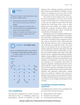 Physicochemical Principles of Pharmacy
Chapter No. 1 Dated: 26/7/2011 At Time: 10:20:16
Key points
The general rules for expressing planes using
the system of Miller indices:
* Determine the intercepts of the plane on
the a, b and c axes in terms of unit cell
lengths.
* Take the reciprocals of the intercepts.
* Clear the fractions by multiplying by the
lowest common denominator.
* Reduce the numbers to the lowest terms.
* Indicate negative numbers with a bar
above the number.
Example 1.1 Use of Miller indices
Draw a two-dimensional lattice array and indi-
cate the planes with the following Miller indices:
(i) (100); (ii) (010); (iii) (110); (iv) (120); (v)
(230); and (vi) (410).
Answer
(410) (100)
(120)
(230)
(010)
(110)
1.2.2 Crystal form
The solid state is important for a variety of reasons,
summarised in Fig. 1.7: morphology, particle size,
polymorphism, solvation or hydration can affect
filtration, flow, tableting, dissolution and bioavail-
ability. These are described below. In addition, crystal-
lisation can sometimes occur in vivo, often, as in the
case of gout (see below), with painful consequences.
The crystals of a given substance may vary in size,
the relative development of the given faces and the
number and kind of the faces (or forms) present; that
is, they may have different crystal habits. The habit
describes the overall shape of the crystal in rather
general terms and includes, for example, acicular
(needle-like), prismatic, pyramidal, tabular, equant,
columnar and lamellar types. Figure 1.8 shows the
crystal habits of a hexagonal crystal.
Although there may not be significant differences in
the bioavailability of drugs with different crystal habits,
the crystal habit is of importance from a technological
point of view. The ability to inject a suspension contain-
ing a drug in crystal form will be influenced by the
habit: plate-like crystals are easier to inject through a
fine needle than are needle-like crystals. The crystal
habit can also influence the ease of compression of a
powder and the flow properties of the drug in the solid
state. The plate-like crystals of tolbutamide, for exam-
ple, cause powder bridging in the hopper of the tablet
machine and also capping problems during tableting.
Neither of these problems occurs with tolbutamide in
other crystal habits. The habits acquired depend on the
conditions of crystallisation, such as the solvent used,
the temperature, the concentration and presence of
impurities. Ibuprofen crystallises from hexane as elon-
gated needle-like crystals, which have been found to
have poor flow properties; crystallisation from metha-
nol produces equidimensional crystals with better flow
properties and compaction characteristics, making
them more suitable for tableting. The crystal mor-
phology of the excipients (such as powdered cellulose)
included in tablet formulations can also have a signif-
icant influence on the strength and disintegration time
of tablets.
Crystallisation and factors affecting
crystal form2
Crystallisation from solution can be considered to be
the result of three successive processes:
* Supersaturation of the solution
* Formation of crystal nuclei
* Crystal growth round the nuclei
Solids | 11
Sample chapter from Physicochemical Principles of Pharmacy
 