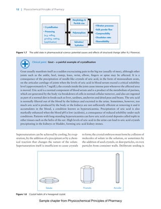 Physicochemical Principles of Pharmacy
Chapter No. 1 Dated: 26/7/2011 At Time: 10:20:16
Clinical point Gout – a painful example of crystallisation
Gout usually manifests itself as a sudden excruciating pain in the big toe (usually of men), although other
joints such as the ankle, heel, instep, knee, wrist, elbow, fingers or spine may be affected. It is a
consequence of the precipitation of needle-like crystals of uric acid, in the form of monosodium urate,
on the articular cartilage of joints when the levels of uric acid in blood serum exceed a critical solubility
level (approximately 6.7 mg/dL); the crystals inside the joint cause intense pain whenever the affected area
is moved. Uric acid is a normal component of blood serum and is a product of the metabolism of purines,
which are generated by the body via breakdown of cells in normal cellular turnover, and also are ingested
as part of a normal diet in foods such as liver, sardines, anchovies and dried peas and beans. The uric acid
is normally filtered out of the blood by the kidneys and excreted in the urine. Sometimes, however, too
much uric acid is produced by the body or the kidneys are not sufficiently efficient at removing it and it
accumulates in the blood, a condition known as hyperuricaemia. Precipitation of uric acid is also
markedly enhanced when the blood pH is low (acidosis), a consequence of reduced solubility under such
conditions. Patients with long-standing hyperuricaemia can have uric acid crystal deposits called tophi in
other tissues such as the helix of the ear. High levels of uric acid in the urine can lead to uric acid crystals
precipitating in the kidneys or bladder, forming uric acid kidney stones.
Supersaturation can be achieved by cooling, by evap-
oration, by the addition of a precipitant or by a chem-
ical reaction that changes the nature of the solute.
Supersaturation itself is insufficient to cause crystals
to form; the crystal embryos must form by collision of
molecules of solute in the solution, or sometimes by
the addition of seed crystals, or dust particles, or even
particles from container walls. Deliberate seeding is
Solvation/
hydration
Polymorphism
Crystallisation
Filtration processes
Morphology &
Particle size
Processing
(e.g. milling,
grinding, wetting,
lyophilisation)
Bulk powder flow
Compressibility
Dissolution rates
Bioavailability
Figure 1.7 The solid state in pharmaceutical science: potential causes and effects of structural change (after A.J. Florence).
Tabular Prismatic Acicular
Figure 1.8 Crystal habits of a hexagonal crystal.
12 | Physicochemical Principles of Pharmacy
Sample chapter from Physicochemical Principles of Pharmacy
 