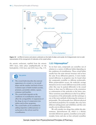 Physicochemical Principles of Pharmacy
Chapter No. 1 Dated: 26/7/2011 At Time: 10:20:17
the anionic surfactant, repelled from the anionic
(001) faces, takes place amphipathically on the
hydrophobic (110) faces and (010) faces (Fig. 1.9).
Key points
* The crystal habit describes the external
appearance of a crystal, i.e. its overall
shape and the number and kind of faces.
Common types of habit include acicular,
prismatic, pyramidal, tabular, equant,
columnar and lamellar.
* The crystal habit depends on the
conditions of crystallisation and may
affect the syringeability of suspensions of
the drug, its ease of compression into
tablets and its flow properties.
* The crystal habit can be modified by
adding impurities (called poisons) or
surfactants to the solvent used for
crystallisation.
1.2.3 Polymorphism4
As we have seen, compounds can crystallise out of
solution in a variety of different habits depending on
the conditions of crystallisation. These crystal habits
usually have the same internal structure and so have
the same X-ray diffraction patterns. A more funda-
mental difference in properties may be found when
the compounds crystallise as different polymorphs.
When polymorphism occurs, the molecules arrange
themselves in two or more different ways in the crystal;
either they may be packed differently in the crystal
lattice or there may be differences in the orientation
or conformation of the molecules at the lattice sites.
These variations cause differences in the X-ray diffrac-
tion patterns of the polymorphs and this technique is
one of the main methods of detecting the existence of
polymorphs. The polymorphs have different physical
and chemical properties; for example, they may have
different melting points and solubilities and they also
usually exist in different habits.
We will consider two drugs that exhibit this phe-
nomenon. Spironolactone (I), which is a diuretic
steroidal aldosterone agonist, crystallises as two poly-
morphic forms and also as four solvated crystalline
Adipic acid crystals(b)
(001) face (anionic)
(010) face (hydrophobic)
(110) face
(hydrophobic)
Anionic
surfactant
Cationic
surfactant
(a)
(001)
'C'
(110)
'A'
COOH
HC
(010)
'B'
Figure 1.9 (a) Effect of anionic and cationic surfactants on the habit of adipic acid crystals. (b) A diagrammatic (not to scale)
representation of the arrangement of molecules at the crystal surface.
14 | Physicochemical Principles of Pharmacy
Sample chapter from Physicochemical Principles of Pharmacy
 