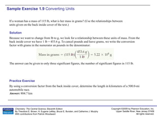 Sample Exercise 1.9  Converting Units If a woman has a mass of 115 lb, what is her mass in grams? (Use the relationships between units given on the back inside cover of the text.) By using a conversion factor from the back inside cover, determine the length in kilometers of a 500.0-mi automobile race. Answer:  804.7 km Practice Exercise Solution Because we want to change from lb to g, we look for a relationship between these units of mass. From the back inside cover we have 1 lb = 453.6 g. To cancel pounds and leave grams, we write the conversion factor with grams in the numerator an pounds in the denominator: The answer can be given to only three significant figures, the number of significant figures in 115 lb. 