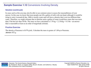 Sample Exercise 1.12  Conversions Involving Density The density of benzene is 0.879 g/mL. Calculate the mass in grams of 1.00 qt of benzene. Answer:  832 g Practice Exercise Solution (continued) In cases such as this you may also be able to use common sense to assess the reasonableness of your answer. In this case we know that most people can lift a gallon of milk with one hand, although it would be tiring to carry it around all day. Milk is mostly water and will have a density that is not too different than water. Therefore, we might estimate that in familiar units a gallon of water would have mass that was more than 5 lbs but less than 50 lbs. The mass we have calculated is 3.78 kg × 2.2 lb/kg = 8.3 lbs—an answer that is reasonable at least as an order of magnitude estimate. 