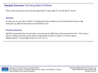 Sample Exercise 1.2  Using Metric Prefixes What is the name given to the unit that equals  (a)  10 -9  gram,  (b)  10 -6  second,  (c)  10 -3  meter? (a)  What decimal fraction of a second is a picosecond, ps?  (b)  Express the measurement 6.0    10 3 m using a prefix to replace the power of ten.  (c)  Use exponential notation to express 3.76 mg in grams. Answer:  (a)  10 -12  second,  (b)  6.0 km, (c) 3.76    10 –3  g Practice Exercise Solution In each case we can refer to Table 1.5, finding the prefix related to each of the decimal fractions:  (a)  nanogram, ng,  (b)  microsecond,   s,  (c)  millimeter, mm. 