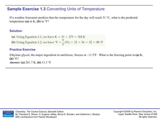 Sample Exercise 1.3  Converting Units of Temperature If a weather forecaster predicts that the temperature for the day will reach 31 °C, what is the predicted temperature  (a)  in K,  (b)  in °F? Ethylene glycol, the major ingredient in antifreeze, freezes at –11.5ºF . What is the freezing point in  (a)  K,  (b)  °F? Answer:  (a)  261.7 K,  (b)  11.3 °F Practice Exercise Solution 