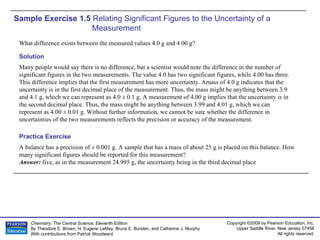 Sample Exercise 1.5  Relating Significant Figures to the Uncertainty of a Measurement What difference exists between the measured values 4.0 g and 4.00 g? A balance has a precision of ± 0.001 g. A sample that has a mass of about 25 g is placed on this balance. How many significant figures should be reported for this measurement? Answer:  five, as in the measurement 24.995 g, the uncertainty being in the third decimal place Practice Exercise Solution Many people would say there is no difference, but a scientist would note the difference in the number of significant figures in the two measurements. The value 4.0 has two significant figures, while 4.00 has three. This difference implies that the first measurement has more uncertainty. Amass of 4.0 g indicates that the uncertainty is in the first decimal place of the measurement. Thus, the mass might be anything between 3.9 and 4.1 g, which we can represent as 4.0 ± 0.1 g. A measurement of 4.00 g implies that the uncertainty is in the second decimal place. Thus, the mass might be anything between 3.99 and 4.01 g, which we can represent as 4.00 ± 0.01 g. Without further information, we cannot be sure whether the difference in uncertainties of the two measurements reflects the precision or accuracy of the measurement. 