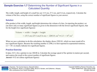 Sample Exercise 1.7  Determining the Number of Significant figures in a Calculated Quantity The width, length, and height of a small box are 15.5 cm, 27.3 cm, and 5.4 cm, respectively. Calculate the volume of the box, using the correct number of significant figures in your answer. It takes 10.5 s for a sprinter to run 100.00 m. Calculate the average speed of the sprinter in meters per second, and express the result to the correct number of significant figures. Answer:  9.52 m/s (three significant figures) Practice Exercise Solution ( The product of the width, length, and height determines the volume of a box. In reporting the product, we can show only as many significant figures as given in the dimension with the fewest significant figures, that for the height (two significant figures): When we use a calculator to do this calculation, the display shows 2285.01, which we must round off to two significant figures. Because the resulting number is 2300, it is best reported in exponential notation,  2.3 × 10 3 , to clearly indicate two significant figures. 